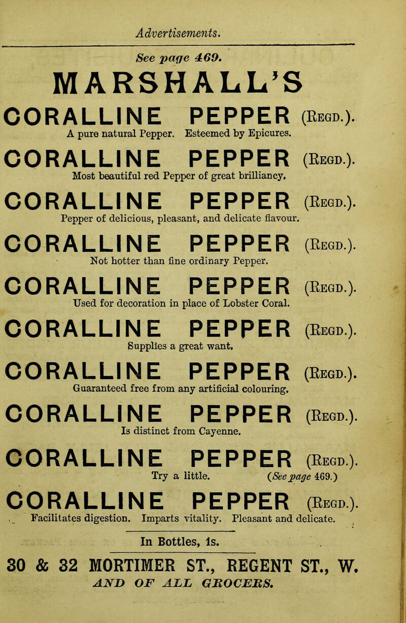See page 469. MARSHALL’S CORALLINE PEPPER (Regd.). A pure natural Pepper. Esteemed by Epicures. CORALLINE PEPPER (Rkgd) Most beautiful red Pepper of great brilliancy. CORALLINE PEPPER (Rkgd.). Pepper of delicious, pleasant, and delicate flavour. CORALLINE PEPPER (b*®.). Not hotter than fine ordinary Pepper. CORALLINE PEPPER $».). Used for decoration in place of Lobster Coral. CORALLINE PEPPER (Regd.). Supplies a great want. CORALLINE PEPPER (Regd). Guaranteed free from any artificial colouring. CORALLINE PEPPER (Regd.). Is distinct from Cayenne. CORALLINE PEPPER (Regd). Try a little. (Seepage 469.) CORALLINE PEPPER (Regd.). Facilitates digestion. Imparts vitality. Pleasant and delicate. In Bottles, Is. 30 & 32 MORTIMER ST., REGENT ST., W. AND OF ALL GROCERS.
