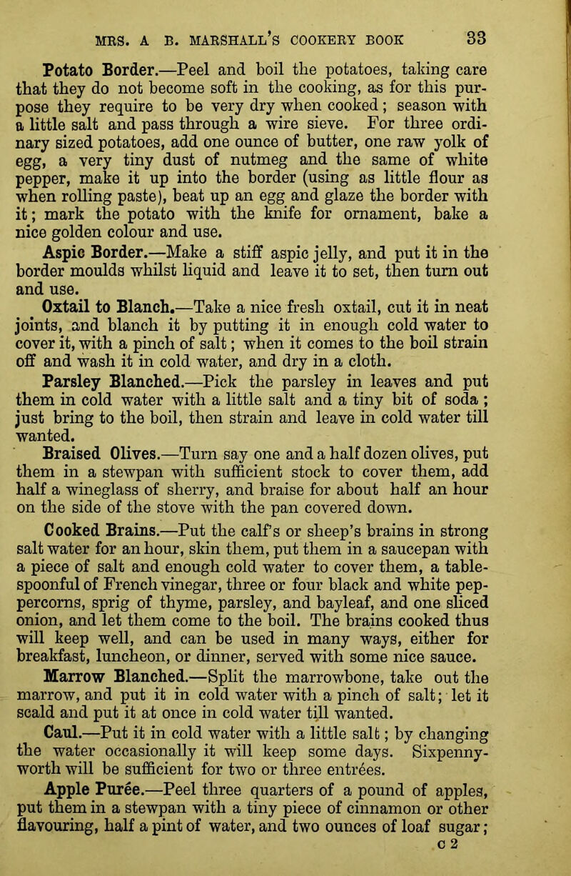 Potato Border.—Peel and boil the potatoes, taking care that they do not become soft in the cooking, as for this pur- pose they require to be very dry when cooked; season with a little salt and pass through a wire sieve. For three ordi- nary sized potatoes, add one ounce of butter, one raw yolk of egg, a very tiny dust of nutmeg and the same of white pepper, make it up into the border (using as little flour a3 when rolling paste), beat up an egg and glaze the border with it; mark the potato with the knife for ornament, bake a nice golden colour and use. Aspic Border.—Make a stiff aspic jelly, and put it in the border moulds whilst liquid and leave it to set, then turn out and use. Oxtail to Blanch.—Take a nice fresh oxtail, cut it in neat joints, and blanch it by putting it in enough cold water to cover it, with a pinch of salt; when it comes to the boil strain off and wash it in cold water, and dry in a cloth. Parsley Blanched.—Pick the parsley in leaves and put them in cold water with a little salt and a tiny bit of soda ; just bring to the boil, then strain and leave in cold water till wanted. Braised Olives.—Turn say one and a half dozen olives, put them in a stewpan with sufficient stock to cover them, add half a wineglass of sherry, and braise for about half an hour on the side of the stove with the pan covered down. Cooked Brains.—Put the calf s or sheep’s brains in strong saltwater for an hour, skin them, put them in a saucepan with a piece of salt and enough cold water to cover them, a table- spoonful of French vinegar, three or four black and white pep- percorns, sprig of thyme, parsley, and bayleaf, and one sliced onion, and let them come to the boil. The brains cooked thus will keep well, and can be used in many ways, either for breakfast, luncheon, or dinner, served with some nice sauce. Marrow Blanched.—Split the marrowbone, take out the marrow, and put it in cold water with a pinch of salt; let it scald and put it at once in cold water tjll wanted. Caul.—Put it in cold water with a little salt; by changing the water occasionally it will keep some days. Sixpenny- worth will be sufficient for two or three entrees. Apple Puree.—Peel three quarters of a pound of apples, put them in a stewpan with a tiny piece of cinnamon or other flavouring, half a pint of water, and two ounces of loaf sugar;