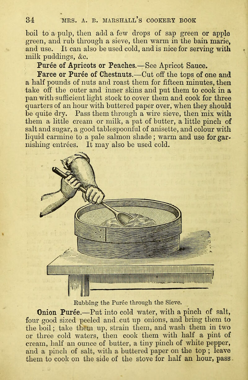 boil to a pulp, then add a few drops of sap green or apple green, and rub through a sieve, then warm in the bain marie, and use. It can also be used cold, and is nice for serving with milk puddings, &c. Puree of Apricots or Peaches.—See Apricot Sauce. Farce or Puree of Chestnuts.—Cut off the tops of one and a half pounds of nuts and roast them for fifteen minutes, then take off the outer and inner skins and put them to cook in a pan with sufficient light stock to cover them and cook for three quarters of an hour with buttered paper over, when they should be quite dry. Pass them through a wire sieve, then mix with them a little cream or milk, a pat of butter, a little pinch of salt and sugar, a good tablespoonful of anisette, and colour with liquid carmine to a pale salmon shade; warm and use for gar- nishing entrees. It may also be used cold. Rubbing the Puree through the Sieve. Onion Puree.—Put into cold water, with a pinch of salt, four good sized peeled and cut up onions, and bring them to the boil; take them up, strain them, and wash them in two or three cold waters, then cook them with half a pint of cream, half an ounce of butter, a tiny pinch of white pepper, and a pinch of salt, with a buttered paper on the top ; leave them to cook on the side of the stove for half an hour, pass