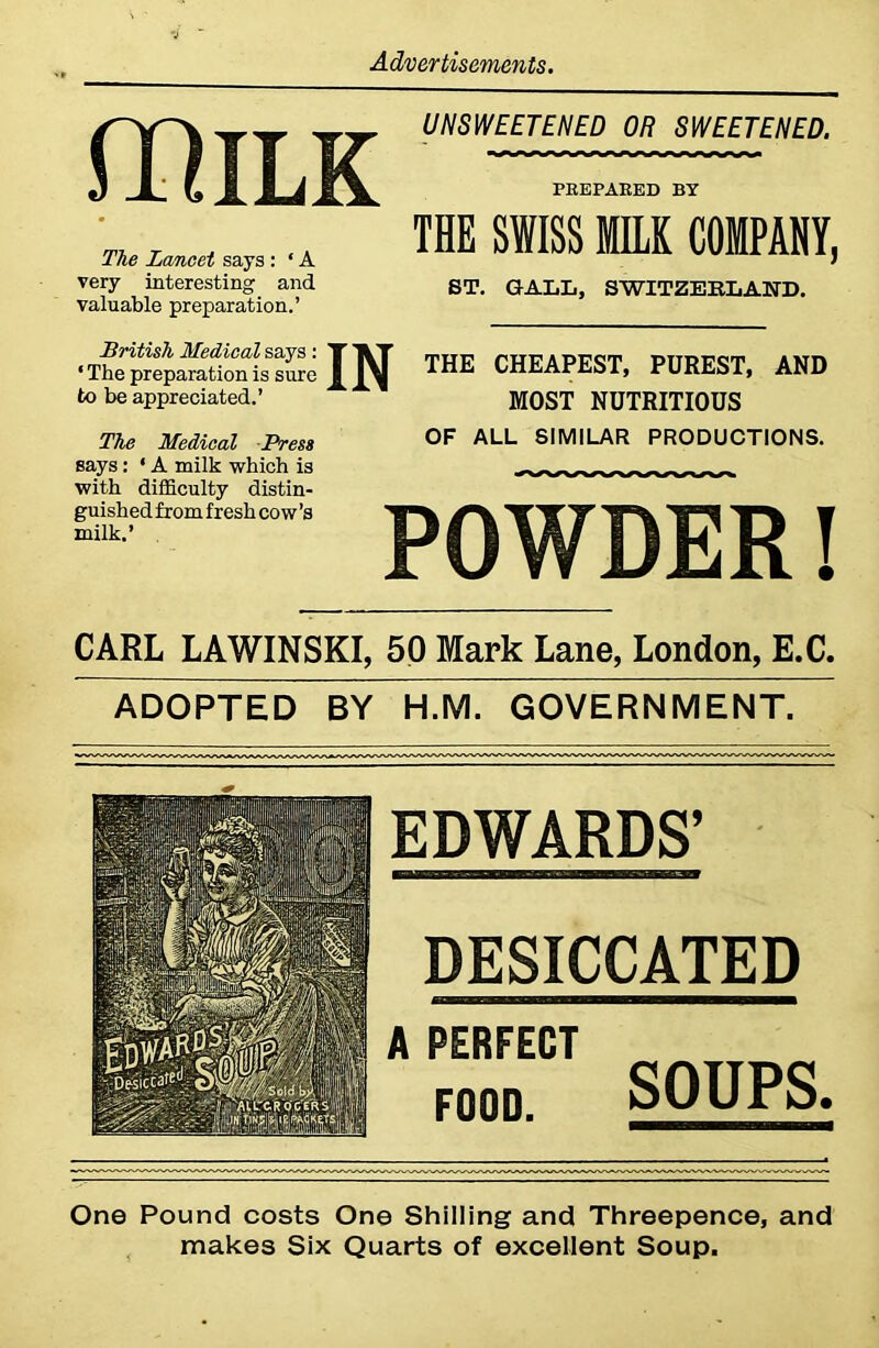 flftILK The Lancet says : ‘ A very interesting and valuable preparation.’ UNSWEETENED OR SWEETENED. PREPARED BY THE SWISS MILK COMPANY, ST. GALL, SWITZERLAND. British Medical says: ‘ The preparation is sure to be appreciated.’ THE CHEAPEST, PUREST, AND MOST NUTRITIOUS The Medical Press OP ALL SIMILAR PRODUCTIONS. says: ‘ A milk which is with difficulty distin- guished from fresh cow’s milk.’ CARL LAWINSKI, 50 Mark Lane, London, E.C. ADOPTED BY H.M. GOVERNMENT. EDWARDS’ DESICCATED A PERFECT F00D. SOUPS. One Pound costs One Shilling and Threepence, and makes Six Quarts of excellent Soup.