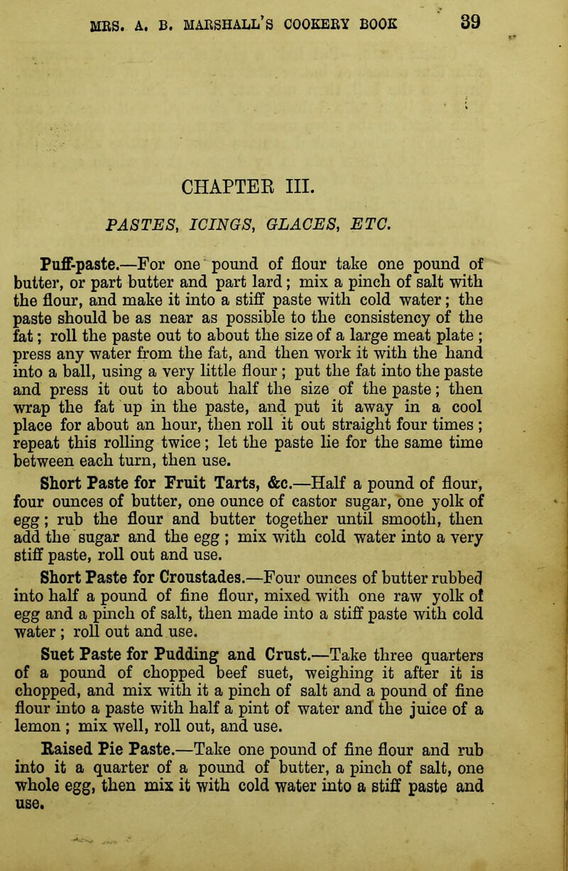 CHAPTER III. PASTES, ICINGS, GLACES, ETC. Puff-paste.—For one pound of flour take one pound of butter, or part butter and part lard; mix a pincli of salt with the flour, and make it into a stiff paste with cold water; the paste should be as near as possible to the consistency of the fat; roll the paste out to about the size of a large meat plate ; press any water from the fat, and then work it with the hand into a ball, using a very little flour ; put the fat into the paste and press it out to about half the size of the paste; then wrap the fat up in the paste, and put it away in a cool place for about an hour, then roll it out straight four times ; repeat this rolling twice; let the paste lie for the same time between each turn, then use. Short Paste for Fruit Tarts, &c.—Half a pound of flour, four ounces of butter, one ounce of castor sugar, one yolk of egg; rub the flour and butter together until smooth, then add the sugar and the egg ; mix with cold water into a very stiff paste, roll out and use. Short Paste for Croustades.—Four ounces of butter rubbed into half a pound of fine flour, mixed with one raw yolk of egg and a pinch of salt, then made into a stiff paste with cold water ; roll out and use. Suet Paste for Pudding and Crust.—Take three quarters of a pound of chopped beef suet, weighing it after it is chopped, and mix with it a pinch of salt and a pound of fine flour into a paste with half a pint of water and the juice of a lemon ; mix well, roll out, and use. Raised Pie Paste.—Take one pound of fine flour and rub into it a quarter of a pound of butter, a pinch of salt, one whole egg, then mix it with cold water into a stiff paste and use.