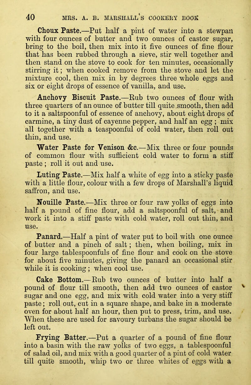 Choux Paste.—Put half a pint of water into a stewpan with four ounces of butter and two ounces of castor sugar, bring to the boil, then mix into it five ounces of fine flour that has been rubbed through a sieve, stir well together and then stand on the stove to cook for ten minutes, occasionally stirring it; when cooked remove from the stove and let the mixture cool, then mix in by degrees three whole eggs and six or eight drops of essence of vanilla, and use. Anchovy Biscuit Paste.—Rub two ounces of flour with three quarters of an ounce of butter till quite .smooth, then add to it a saltspoonful of essence of anchovy, about eight drops of carmine, a tiny dust of cayenne pepper, and half an egg ; mix all together with a teaspoonful of cold water, then roll out thin, and use. Water Paste for Venison &c.—Mix three or four pounds of common flour with sufficient cold water to form a stiff paste ; roll it out and use. Luting Paste.—Mix half a white of egg into a sticky paste with a little flour, colour with a few drops of Marshall’s liquid saffron, and use. Nouille Paste.—Mix three or four raw yolks of eggs into half a pound of fine flour, add a saltspoonful of salt, and work it into a stiff paste with cold water, roll out thin, and use. Panard.—Half a pint of water put to boil with one ounce of butter and a pinch of salt; then, when boiling, mix in four large tablespoonfuls of fine flour and cook on the stove for about five minutes, giving the panard an occasional stir while it is cooking; when cool use. Cake Bottom.—Rub two ounces of butter into half a pound of flour till smooth, then add two ounces of castor sugar and one egg, and mix with cold water into a very stiff paste; roll out, cut in a square shape, and bake in a moderate oven for about half an hour, then put to press, trim, and use. When these are used for savoury turbans the sugar should be left out. Frying Batter.—Put a quarter of a pound of fine flour into a basin with the raw yolks of two eggs, a tablespoonful of salad oil, and mix with a good .quarter of a pint of cold water till quite smooth, whip two or three whites of eggs with a