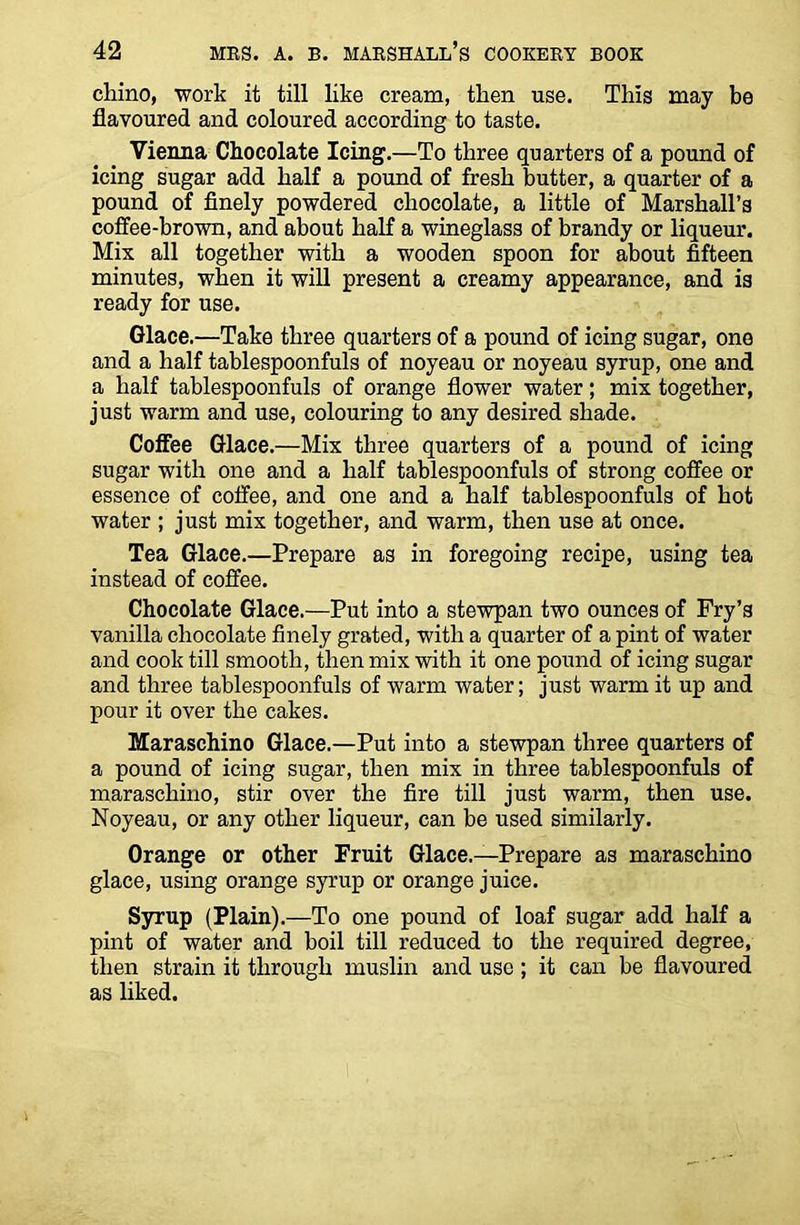 cliino, work it till like cream, then use. This may be flavoured and coloured according to taste. Vienna Chocolate Icing.—To three quarters of a pound of icing sugar add half a pound of fresh butter, a quarter of a pound of finely powdered chocolate, a little of Marshall’s coffee-brown, and about half a wineglass of brandy or liqueur. Mix all together with a wooden spoon for about fifteen minutes, when it will present a creamy appearance, and is ready for use. Glace.—Take three quarters of a pound of icing sugar, one and a half tablespoonfuls of noyeau or noyeau syrup, one and a half tablespoonfuls of orange flower water; mix together, just warm and use, colouring to any desired shade. Coffee Glace.—Mix three quarters of a pound of icing sugar with one and a half tablespoonfuls of strong coffee or essence of coffee, and one and a half tablespoonfuls of hot water ; just mix together, and warm, then use at once. Tea Glace.—Prepare as in foregoing recipe, using tea instead of coffee. Chocolate Glace.—Put into a stewpan two ounces of Fry’s vanilla chocolate finely grated, with a quarter of a pint of water and cook till smooth, then mix with it one pound of icing sugar and three tablespoonfuls of warm water; just warm it up and pour it over the cakes. Maraschino Glace.—Put into a stewpan three quarters of a pound of icing sugar, then mix in three tablespoonfuls of maraschino, stir over the fire till just warm, then use. Noyeau, or any other liqueur, can be used similarly. Orange or other Fruit Glace.—Prepare as maraschino glace, using orange syrup or orange juice. Syrup (Plain).—To one pound of loaf sugar add half a pint of water and boil till reduced to the required degree, then strain it through muslin and use ; it can be flavoured as liked.