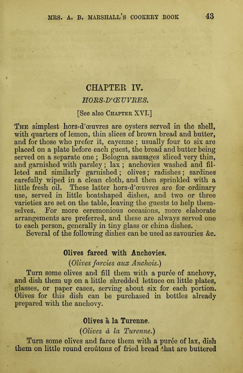 CHAPTER IV. EOBS-D’CEUVBES. [See also Chapter XVI.] The simplest hors-d’oeuvres are oysters served in the shell, with quarters of lemon, thin slices of brown bread and butter, and for those who prefer it, cayenne ; usually four to six aro placed on a plate before each guest, the bread and butter being served on a separate one ; Bologna sausages sliced very thin, and garnished with parsley ; lax ; anchovies washed and fil- leted and similarly garnished; olives; radishes; sardines carefully wiped in a clean cloth, and then sprinkled with a little fresh oil. These latter hors-d’oeuvres are for ordinary use, served in little boatshaped dishes, and two or three varieties are set on the table, leaving the guests to help them- selves. For more ceremonious occasions, more elaborate arrangements are preferred, and these are always served one to each person, generally in tiny glass or china dishes. Several of the following dishes can be used as savouries &c. Olives farced with Anchovies. (Olives farcies aux Anchois.) Turn some olives and fill them with a puree of anchovy, and dish them up on a little shredded lettuce on little plates, glasses, or paper cases, serving about six for each portion. Olives for this dish can be purchased in bottles already prepared with the anchovy. Olives a la Turenne. (Olives a la Turenne.) Turn some olives and farce them with a puree of lax, dish them on little round croutons of fried bread that are buttered