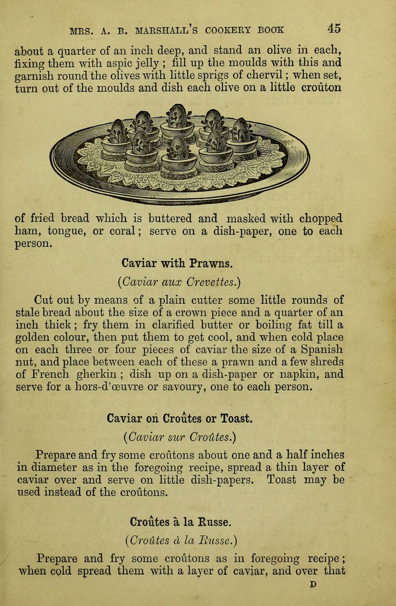 about a quarter of an inch deep, and stand an olive in each, fixing them with aspic jelly ; fill up the moulds with this and garnish round the olives with little sprigs of chervil; when set, turn out of the moulds and dish each olive on a little crouton of fried bread which is buttered and masked with chopped ham, tongue, or coral; serve on a dish-paper, one to each person. Caviar with Prawns. ('Caviar aux Crevettes.) Cut out by means of a plain cutter some little rounds of stale bread about the size of a crown piece and a quarter of an inch thick; fry them in clarified butter or boiling fat till a golden colour, then put them to get cool, and when cold place on each three or four pieces of caviar the size of a Spanish nut, and place between each of these a prawn and a few shreds of French gherkin ; dish up on a dish-paper or napkin, and serve for a liors-d’ceuvre or savoury, one to each person. Caviar oii Croutes or Toast. ('Caviar stir Croiltes.) Prepare and fry some croutons about one and a half inches in diameter as in the foregoing recipe, spread a thin layer of caviar over and serve on little dish-papers. Toast may be used instead of the croutons. Croutes a la Russe. ('Croutes a la Busse.) Prepare and fry some croutons as in foregoing recipe; when cold spread them with a layer of caviar, and over that D