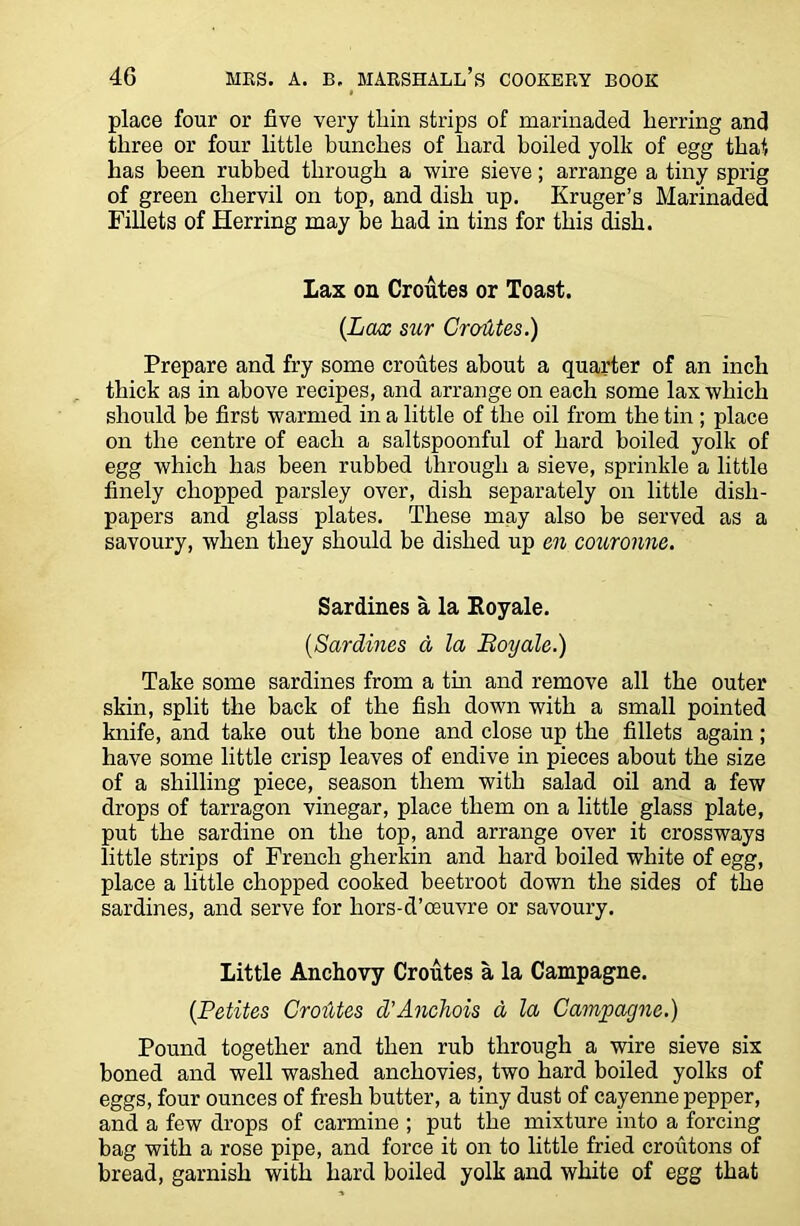 place four or five very thin strips of marinaded lierring and three or four little bunches of hard boiled yolk of egg that has been rubbed through a wire sieve; arrange a tiny sprig of green chervil on top, and dish up. Kruger’s Marinaded Fillets of Herring may be had in tins for this dish. Lax on Croutes or Toast. (Lax sur CroiUes.) Prepare and fry some croutes about a quarter of an inch thick as in above recipes, and arrange on each some lax which should be first warmed in a little of the oil from the tin; place on the centre of each a saltspoonful of hard boiled yolk of egg which has been rubbed through a sieve, sprinkle a little finely chopped parsley over, dish separately on little disli- papers and glass plates. These may also be served as a savoury, when they should be dished up en couronne. Sardines a la Royale. (Sardines d la Boy ale.) Take some sardines from a tin and remove all the outer skin, split the back of the fish down with a small pointed knife, and take out the bone and close up the fillets again; have some little crisp leaves of endive in pieces about the size of a shilling piece, season them with salad oil and a few drops of tarragon vinegar, place them on a little glass plate, put the sardine on the top, and arrange over it crossways little strips of French gherkin and hard boiled white of egg, place a little chopped cooked beetroot down the sides of the sardines, and serve for hors-d’oeuvre or savoury. Little Anchovy Croutes a la Campagne. (Petites CroiUes d’Anchois a la Campagne.) Pound together and then rub through a wire sieve six boned and well washed anchovies, two hard boiled yolks of eggs, four ounces of fresh butter, a tiny dust of cayenne pepper, and a few drops of carmine ; put the mixture into a forcing bag with a rose pipe, and force it on to little fried croutons of bread, garnish with hard boiled yolk and white of egg that