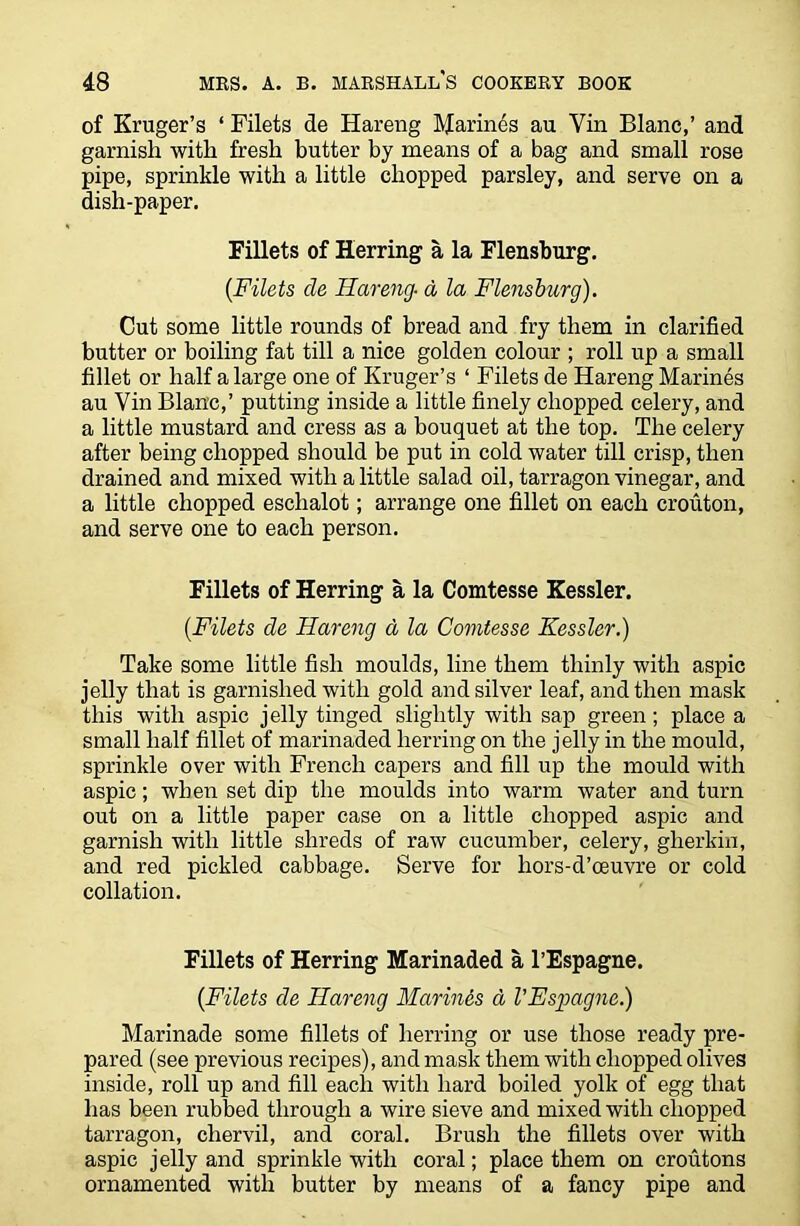 of Kruger’s ‘ Filets de Hareng Marines au Vin Blanc,’ and garnish with fresh butter by means of a bag and small rose pipe, sprinkle with a little chopped parsley, and serve on a dish-paper. Fillets of Herring a la Flensburg. {Filets de Hareng■ a la Flensburg). Cut some little rounds of bread and fry them in clarified butter or boiling fat till a nice golden colour ; roll up a small fillet or half a large one of Kruger’s ‘ Filets de Hareng Marines au Vin Blanc,’ putting inside a little finely chopped celery, and a little mustard and cress as a bouquet at the top. The celery after being chopped should be put in cold water till crisp, then drained and mixed with a little salad oil, tarragon vinegar, and a little chopped eschalot; arrange one fillet on each crouton, and serve one to each person. Fillets of Herring a la Comtesse Kessler. [Filets de Hareng a la Comtesse Kessler.) Take some little fish moulds, line them thinly with aspic jelly that is garnished with gold and silver leaf, and then mask this with aspic jelly tinged slightly with sap green; place a small half fillet of marinaded herring on the jelly in the mould, sprinkle over with French capers and fill up the mould with aspic; when set dip the moulds into warm water and turn out on a little paper case on a little chopped aspic and garnish with little shreds of raw cucumber, celery, gherkin, and red pickled cabbage. Serve for hors-d’oeuvre or cold collation. Fillets of Herring Marinaded a l’Espagne. {Filets de Hareng Marines d VEspagne.) Marinade some fillets of herring or use those ready pre- pared (see previous recipes), and mask them with chopped olives inside, roll up and fill each with hard boiled yolk of egg that has been rubbed through a wire sieve and mixed with chopped tarragon, chervil, and coral. Brush the fillets over with aspic jelly and sprinkle with coral; place them on croutons ornamented with butter by means of a fancy pipe and