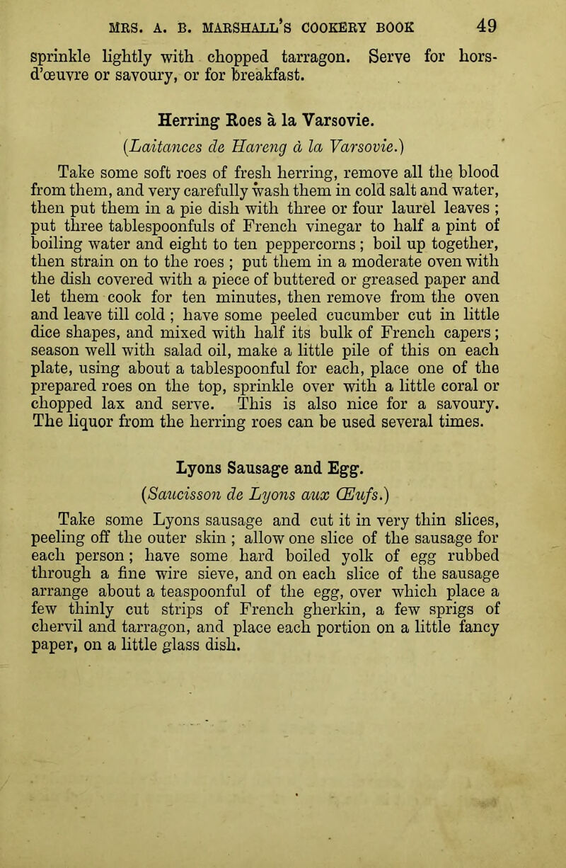Sprinkle lightly with chopped tarragon. Serve for hors- d’oeuvre or savoury, or for breakfast. Herring Roes a la Varsovie. (Laitances de Hareng a la Varsovie.) Take some soft roes of fresh herring, remove all the blood from them, and very carefully wash them in cold salt and water, then put them in a pie dish with three or four laurel leaves ; put three tablespoonfuls of French vinegar to half a pint of boiling water and eight to ten peppercorns ; boil up together, then strain on to the roes ; put them in a moderate oven with the dish covered with a piece of buttered or greased paper and let them cook for ten minutes, then remove from the oven and leave till cold ; have some peeled cucumber cut in little dice shapes, and mixed with half its bulk of French capers; season well with salad oil, make a little pile of this on each plate, using about a tablespoonful for each, place one of the prepared roes on the top, sprinkle over with a little coral or chopped lax and serve. This is also nice for a savoury. The liquor from the herring roes can be used several times. Lyons Sausage and Egg. (Saucisson de Lyons aux CEufs.) Take some Lyons sausage and cut it in very thin slices, peeling off the outer skin ; allow one slice of the sausage for each person; have some hard boiled yolk of egg rubbed through a fine wire sieve, and on each slice of the sausage arrange about a teaspoonful of the egg, over which place a few thinly cut strips of French gherkin, a few sprigs of chervil and tarragon, and place each portion on a little fancy paper, on a little glass dish.