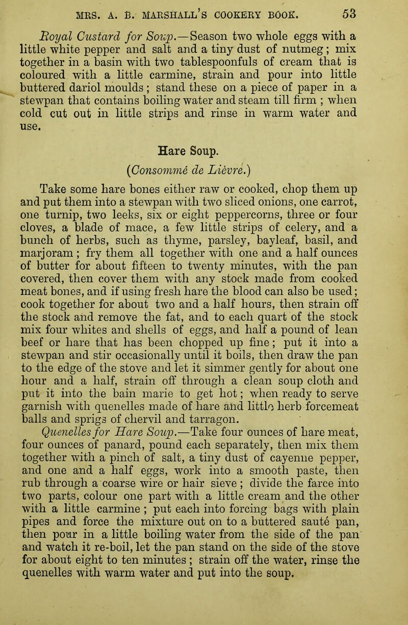 Royal Custard for Soup.—Season two whole eggs with a little white pepper and salt and a tiny dust of nutmeg; mix together in a basin with two tablespoonfuls of cream that is coloured with a little carmine, strain and pour into little buttered dariol moulds ; stand these on a piece of paper in a stewpan that contains boiling water and steam till firm ; when cold cut out in little strips and rinse in warm water and use. Hare Soup. [Consomme de Lievre.) Take some hare bones either raw or cooked, chop them up and put them into a stewpan with two sliced onions, one carrot, one turnip, two leeks, six or eight peppercorns, three or four cloves, a blade of mace, a few little strips of celery, and a bunch of herbs, such as thyme, parsley, bayleaf, basil, and marjoram ; fry them all together with one and a half ounces of butter for about fifteen to twenty minutes, with the pan covered, then cover them with any stock made from cooked meat bones, and if using fresh hare the blood can also be used; cook together for about two and a half hours, then strain off the stock and remove the fat, and to each quart of the stock mix four whites and shells of eggs, and half a pound of lean beef or hare that has been chopped up fine; put it into a stewpan and stir occasionally until it boils, then draw the pan to the edge of the stove and let it simmer gently for about one hour and a half, strain off through a clean soup cloth and put it into the bain marie to get hot; when ready to serve garnish with quenelles made of hare and little herb forcemeat balls and sprigs of chervil and tarragon. Quenelles for Hare Soup.—Take four ounces of hare meat, four ounces of panard, pound each separately, then mix them together with a pinch of salt, a tiny dust of cayenne pepper, and one and a half eggs, work into a smooth paste, then rub through a coarse wire or hair sieve ; divide the farce into two parts, colour one part with a little cream and the other with a little carmine ; put each into forcing bags with plain pipes and force the mixture out on to a buttered saute pan, then pour in a little boiling water from the side of the pan and watch it re-boil, let the pan stand on the side of the stove for about eight to ten minutes ; strain off the water, rinse the quenelles with warm water and put into the soup.