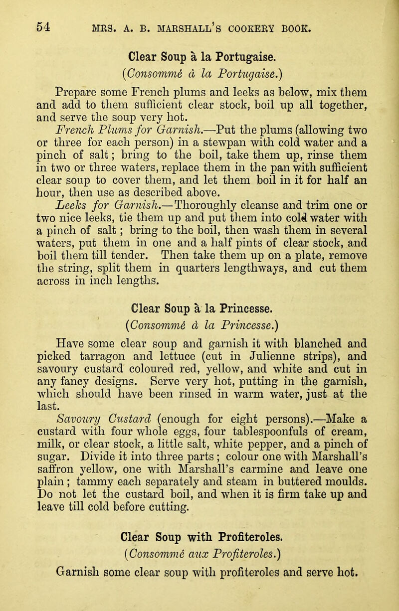 Clear Soup a la Portugaise. (Consommd a la Portugaise.) Prepare some French plums and leeks as below, mix them and add to them sufficient clear stock, boil up all together, and serve the soup very hot. French Plums for Garnish.—Put the plums (allowing two or three for each person) in a stewpan with cold water and a pinch of salt; bring to the boil, take them up, rinse them in two or three waters, replace them in the pan with sufficient clear soup to cover them, and let them boil in it for half an hour, then use as described above. Leeks for Garnish.—Thoroughly cleanse and trim one or two nice leeks, tie them up and put them into cold water with a pinch of salt; bring to the boil, then wash them in several waters, put them in one and a half pints of clear stock, and boil them till tender. Then take them up on a plate, remove the string, split them in quarters lengthways, and cut them across in inch lengths. Clear Soup a la Princesse. {Consomme cl la Princesse.) Have some clear soup and garnish it with blanched and picked tarragon and lettuce (cut in Julienne strips), and savoury custard coloured red, yellow, and white and cut in any fancy designs. Serve very hot, putting in the garnish, which should have been rinsed in warm water, just at the last. Savoury Custard (enough for eight persons).—Make a custard with four whole eggs, four tablespoonfuls of cream, milk, or clear stock, a little salt, white pepper, and a pinch of sugar. Divide it into three parts ; colour one with Marshall’s saffron yellow, one with Marshall’s carmine and leave one plain ; tammy each separately and steam in buttered moulds. Do not let the custard boil, and when it is firm take up and leave till cold before cutting. Clear Soup with Profiteroles. {Consomme azcx Profiteroles.) Garnish some clear soup with profiteroles and serve hot.