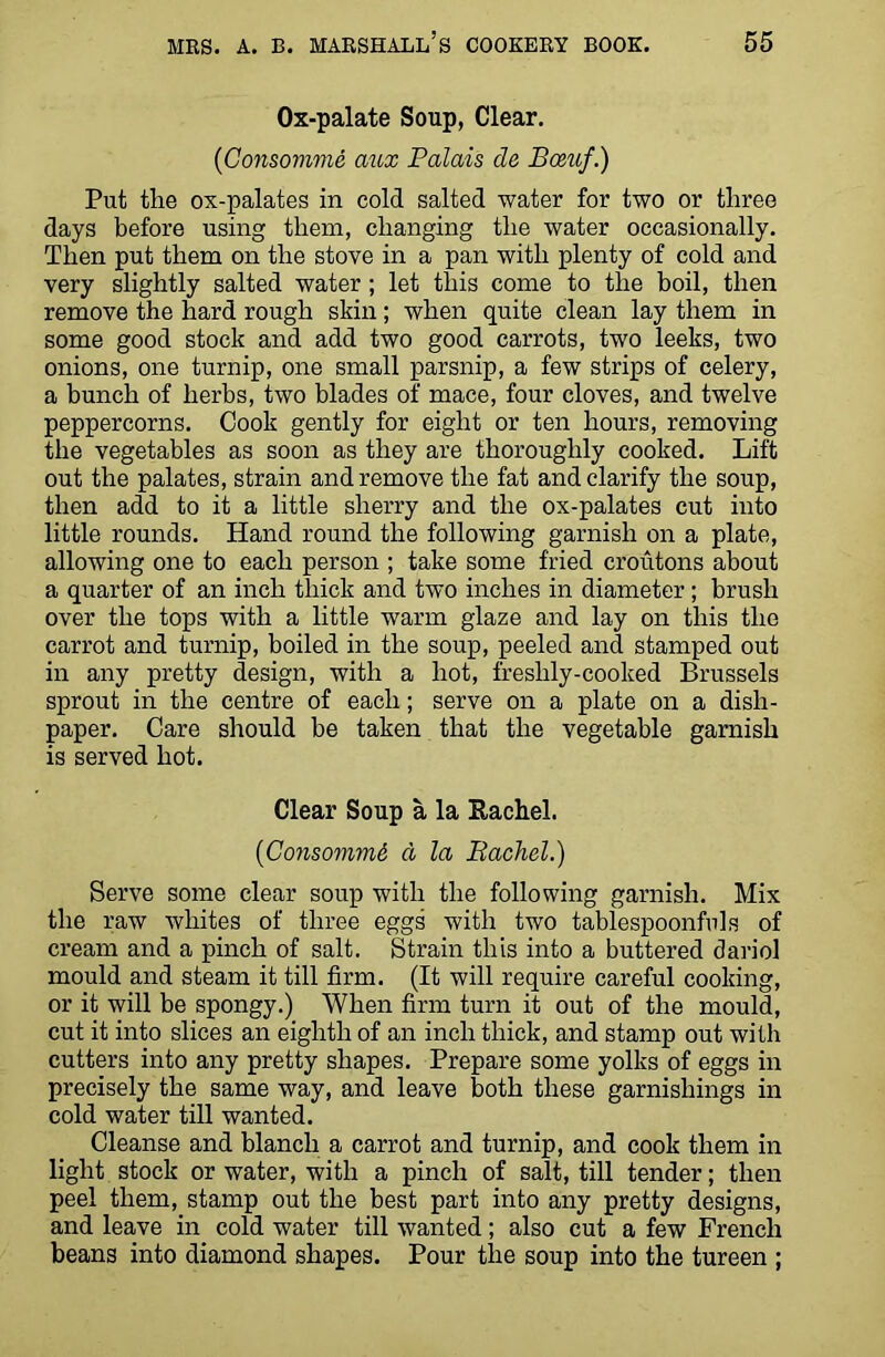 Ox-palate Soup, Clear. (Consomme aux Palais de Bceuf.) Put the ox-palates in cold salted water for two or three days before using them, changing the water occasionally. Then put them on the stove in a pan with plenty of cold and very slightly salted water ; let this come to the boil, then remove the hard rough skin; when quite clean lay them in some good stock and add two good carrots, two leeks, two onions, one turnip, one small parsnip, a few strips of celery, a bunch of herbs, two blades of mace, four cloves, and twelve peppercorns. Cook gently for eight or ten hours, removing the vegetables as soon as they are thoroughly cooked. Lift out the palates, strain and remove the fat and clarify the soup, then add to it a little sherry and the ox-palates cut into little rounds. Hand round the following garnish on a plate, allowing one to each person ; take some fried croutons about a quarter of an inch thick and two inches in diameter; brush over the tops with a little warm glaze and lay on this the carrot and turnip, boiled in the soup, peeled and stamped out in any pretty design, with a hot, freshly-cooked Brussels sprout in the centre of each; serve on a plate on a dish- paper. Care should be taken that the vegetable garnish is served hot. Clear Soup a la Bachel. (Consommi, a la Bachel.) Serve some clear soup with the following garnish. Mix the raw whites of three eggs with two tablespoonfuls of cream and a pinch of salt. Strain this into a buttered dariol mould and steam it till firm. (It will require careful cooking, or it will be spongy.) When firm turn it out of the mould, cut it into slices an eighth of an inch thick, and stamp out with cutters into any pretty shapes. Prepare some yolks of eggs in precisely the same way, and leave both these garnishings in cold water till wanted. Cleanse and blanch a carrot and turnip, and cook them in light stock or water, with a pinch of salt, till tender; then peel them, stamp out the best part into any pretty designs, and leave in cold water till wanted; also cut a few French beans into diamond shapes. Pour the soup into the tureen ;