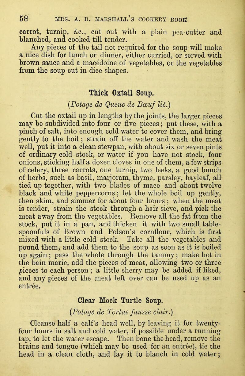 carrot, turnip, &c., cut out with a plain pea-cutter and blanched, and cooked till tender. Any pieces of the tail not required for the soup will make a nice dish for lunch or dinner, either curried, or served with brown sauce and a macedoine of vegetables, or the vegetables from the soup cut in dice shapes. Thick Oxtail Soup. (Potage cle Queue, cle Boeuf lid.) Cut the oxtail up in lengths by the joints, the larger pieces may be subdivided into four or five pieces ; put these, with a pinch of salt, into enough cold water to cover them, and bring gently to the boil; strain off the water and wash the meat well, put it into a clean stewpan, with about six or seven pints of ordinary cold stock, or water if you have not stock, four onions, sticking half a dozen cloves in one of them, a few strips of celery, three carrots, one turnip, two leeks, a good bunch of herbs, such as basil, marjoram, thyme, parsley, bayleaf, all tied up together, with two blades of mace and about twelve black and white peppercorns; let the whole boil up gently, then skim, and simmer for about four hours ; when the meat is tender, strain the stock through a hair sieve, and pick the meat away from the vegetables. Remove all the fat from the stock, put it in a pan, and thicken it with two small table- spoonfuls of Brown and Poison’s cornflour, which is first mixed with a little cold stock. Take all the vegetables and pound them, and add them to the soup as soon as it is boiled up again; pass the whole through the tammy; make hot in the bain marie, add the pieces of meat, allowing two or three pieces to each person; a little sherry may be added if liked, and any pieces of the meat left over can be used up as an entree. Clear Mock Turtle Soup. (Potage de Tortue fausse clair.) Cleanse half a calf’s head well, by leaving it for twenty- four hours in salt and cold water, if possible under a running tap, to let the water escape. Then bone the head, remove the brains and tongue (which may be used for an entree), tie the head in a clean cloth, and lay it to blanch in cold water;