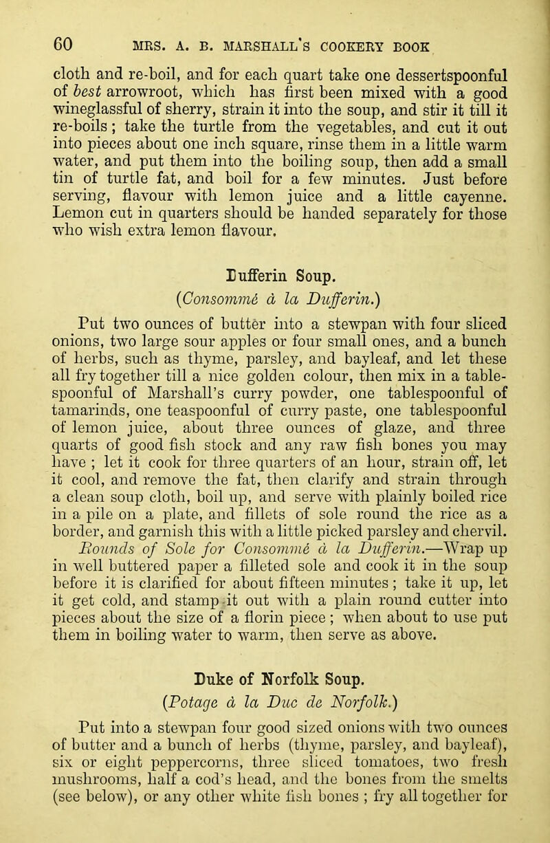 cloth and re-boil, and for each quart take one dessertspoonful of best arrowroot, which has first been mixed with a good wineglassful of sherry, strain it into the soup, and stir it till it re-boils; take the turtle from the vegetables, and cut it out into pieces about one inch square, rinse them in a little warm water, and put them into the boiling soup, then add a small tin of turtle fat, and boil for a few minutes. Just before serving, flavour with lemon juice and a little cayenne. Lemon cut in quarters should be handed separately for those who wish extra lemon flavour. Xufferin Soup. (Consommi d la Dufferin.) Put two ounces of butter into a stewpan with four sliced onions, two large sour apples or four small ones, and a bunch of herbs, such as thyme, parsley, and bayleaf, and let these all fry together till a nice golden colour, then mix in a table- spoonful of Marshall’s curry powder, one tablespoonful of tamarinds, one teaspoonful of curry paste, one tablespoonful of lemon juice, about three ounces of glaze, and three quarts of good fish stock and any raw fish bones you may have ; let it cook for three quarters of an hour, strain off, let it cool, and remove the fat, then clarify and strain through a clean soup cloth, boil up, and serve with plainly boiled rice in a pile on a plate, and fillets of sole round the rice as a border, and garnish this with a little picked parsley and chervil. Bounds of Sole for Consomme d la Dufferin.—Wrap up in well buttered paper a filleted sole and cook it in the soup before it is clarified for about fifteen minutes ; take it up, let it get cold, and stamp-it out with a plain round cutter into pieces about the size of a florin piece ; when about to use put them in boiling water to warm, then serve as above. Duke of Norfolk Soup. (Potage a la Due de Norfolk.) Put into a stewpan four good sized onions with two ounces of butter and a bunch of herbs (thyme, parsley, and bayleaf), six or eight peppercorns, three sliced tomatoes, two fresh mushrooms, half a cod’s head, and the bones from the smelts (see below), or any other white fish bones ; fry all together for