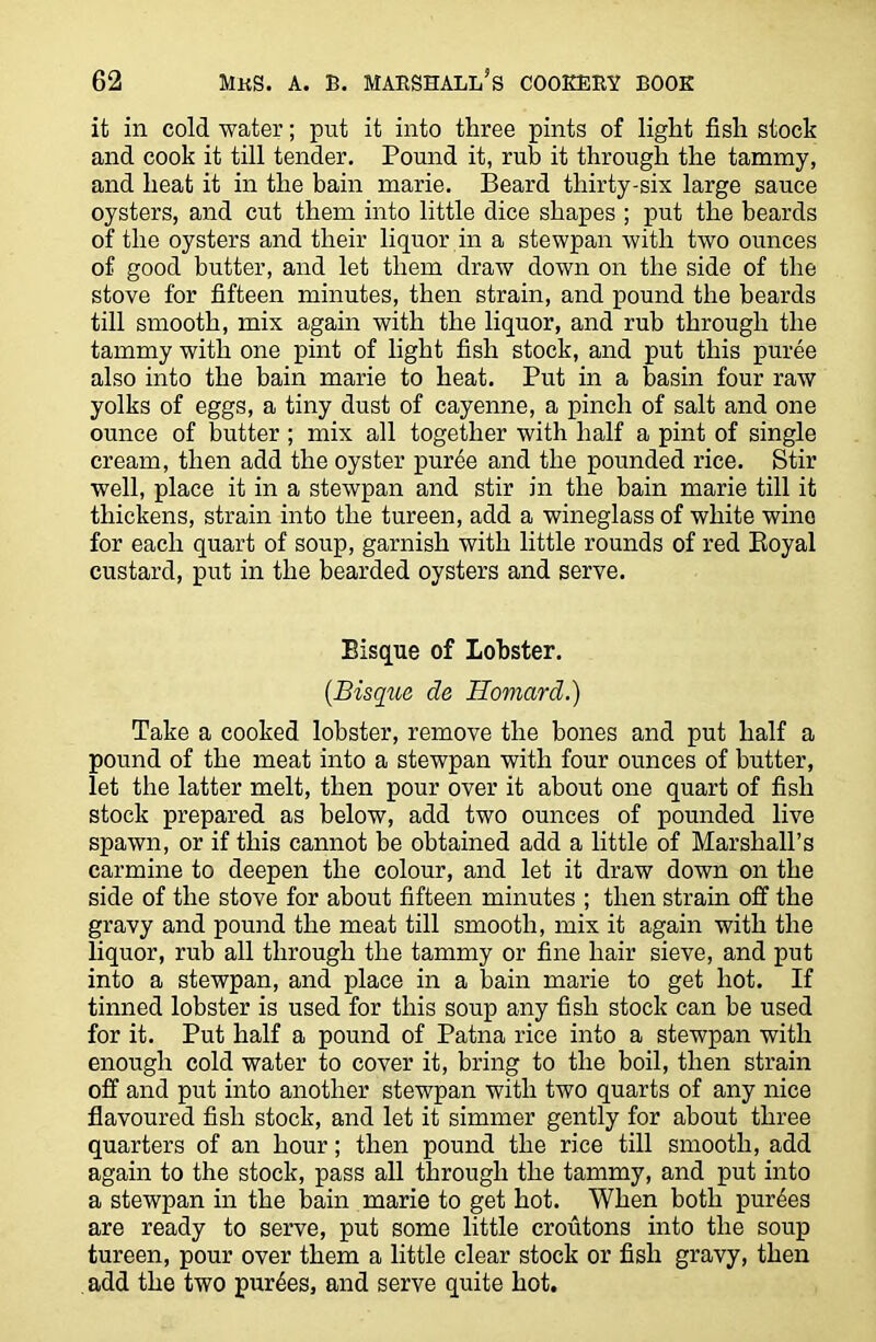 it in cold water; put it into three pints of light fish stock and cook it till tender. Pound it, rub it through the tammy, and heat it in the bain marie. Beard thirty-six large sauce oysters, and cut them into little dice shapes ; put the beards of the oysters and their liquor in a stewpan with two ounces of good butter, and let them draw down on the side of the stove for fifteen minutes, then strain, and pound the beards till smooth, mix again with the liquor, and rub through the tammy with one pint of light fish stock, and put this puree also into the bain marie to heat. Put in a basin four raw yolks of eggs, a tiny dust of cayenne, a pinch of salt and one ounce of butter ; mix all together with half a pint of single cream, then add the oyster puree and the pounded rice. Stir well, place it in a stewpan and stir in the bain marie till it thickens, strain into the tureen, add a wineglass of white wino for each quart of soup, garnish with little rounds of red Royal custard, put in the bearded oysters and serve. Bisque of Lobster. (Bisque de Homard.) Take a cooked lobster, remove the bones and put half a pound of the meat into a stewpan with four ounces of butter, let the latter melt, then pour over it about one quart of fish stock prepared as below, add two ounces of pounded live spawn, or if this cannot be obtained add a little of Marshall’s carmine to deepen the colour, and let it draw down on the side of the stove for about fifteen minutes ; then strain off the gravy and pound the meat till smooth, mix it again with the liquor, rub all through the tammy or fine hair sieve, and put into a stewpan, and place in a bain marie to get hot. If tinned lobster is used for this soup any fish stock can be used for it. Put half a pound of Patna rice into a stewpan with enough cold water to cover it, bring to the boil, then strain off and put into another stewpan with two quarts of any nice flavoured fish stock, and let it simmer gently for about three quarters of an hour; then pound the rice till smooth, add again to the stock, pass all through the tammy, and put into a stewpan in the bain marie to get hot. When both purges are ready to serve, put some little croutons into the soup tureen, pour over them a little clear stock or fish gravy, then add the two purges, and serve quite hot.