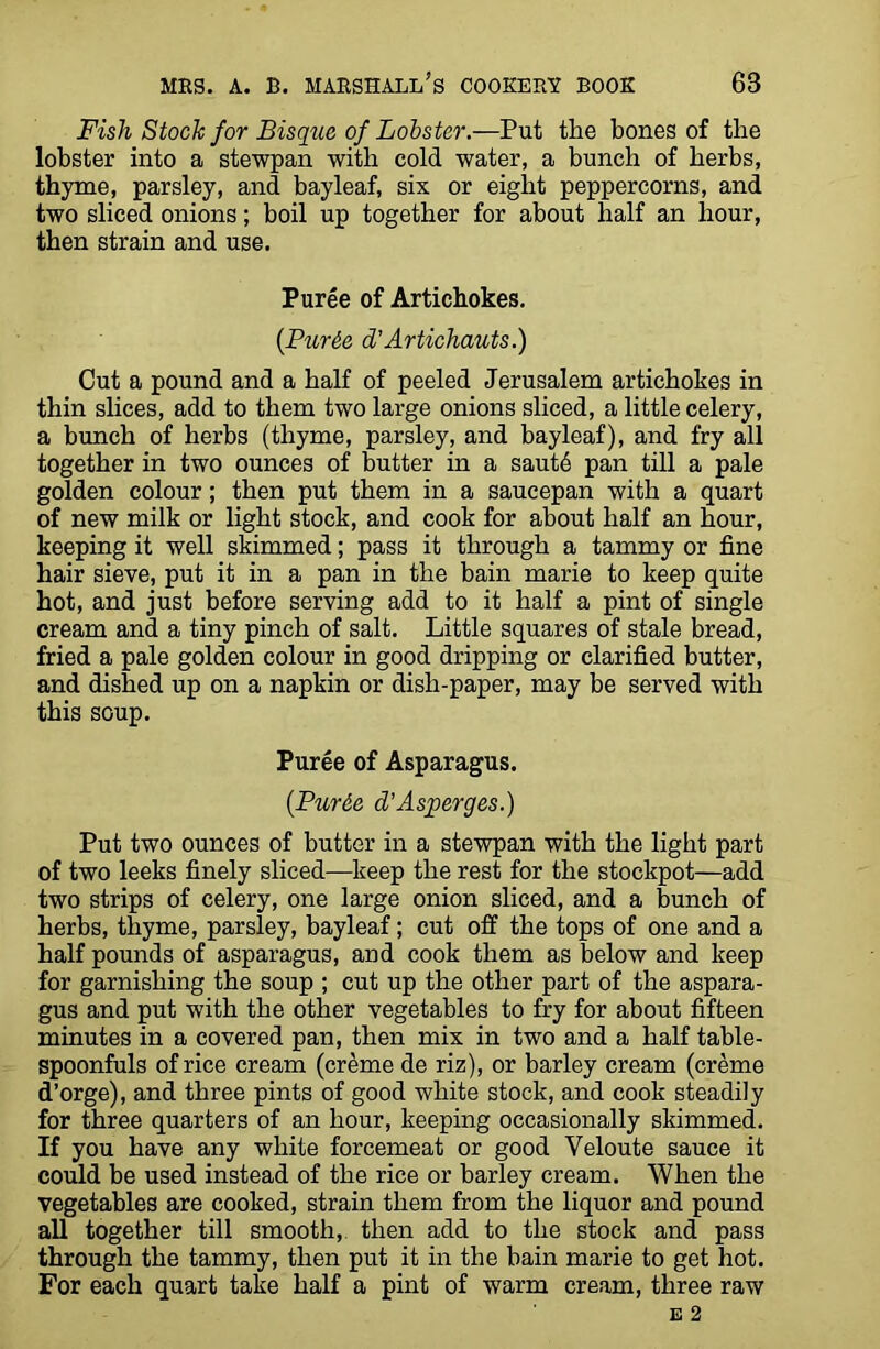 Fish Stock for Bisque of Lobster.—Put the bones of the lobster into a stewpan with cold water, a bunch of herbs, thyme, parsley, and bayleaf, six or eight peppercorns, and two sliced onions; boil up together for about half an hour, then strain and use. Puree of Artichokes. (Pur6e d'Artichauts.) Cut a pound and a half of peeled Jerusalem artichokes in thin slices, add to them two large onions sliced, a little celery, a bunch of herbs (thyme, parsley, and bayleaf), and fry all together in two ounces of butter in a sautb pan till a pale golden colour; then put them in a saucepan with a quart of new milk or light stock, and cook for about half an hour, keeping it well skimmed; pass it through a tammy or fine hair sieve, put it in a pan in the bain marie to keep quite hot, and just before serving add to it half a pint of single cream and a tiny pinch of salt. Little squares of stale bread, fried a pale golden colour in good dripping or clarified butter, and dished up on a napkin or dish-paper, may be served with this soup. Puree of Asparagus. (.Purde d’Asperges.) Put two ounces of butter in a stewpan with the light part of two leeks finely sliced—keep the rest for the stockpot—add two strips of celery, one large onion sliced, and a bunch of herbs, thyme, parsley, bayleaf; cut off the tops of one and a half pounds of asparagus, and cook them as below and keep for garnishing the soup ; cut up the other part of the aspara- gus and put with the other vegetables to fry for about fifteen minutes in a covered pan, then mix in two and a half table- spoonfuls of rice cream (creme de riz), or barley cream (creme d’orge), and three pints of good white stock, and cook steadily for three quarters of an hour, keeping occasionally skimmed. If you have any white forcemeat or good Veloute sauce it could be used instead of the rice or barley cream. When the vegetables are cooked, strain them from the liquor and pound all together till smooth, then add to the stock and pass through the tammy, then put it in the bain marie to get hot. For each quart take half a pint of warm cream, three raw