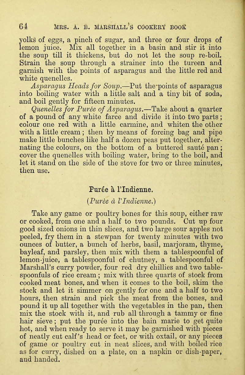 yolks of eggs, a pinch of sugar, and three or four drops of lemon juice. Mix all together in a basin and stir it into the soup till it thickens, but do not let the soup re-boil. Strain the soup through a strainer into the tureen and garnish with the points of asparagus and the little red and white quenelles. Asparagus Heads for Soup.—Put the-points of asparagus into boiling water with a little salt and a tiny bit of soda, and boil gently for fifteen minutes. Quenelles for Puree of Asparagus.—Take about a quarter of a pound of any white farce and divide it into two parts ; colour one red with a little carmine, and whiten the other with a little cream ; then by means of forcing bag and pipe make little bunches like half a dozen peas put together, alter- nating the colours, on the bottom of a buttered saute pan; cover the quenelles with boiling water, bring to the boil, and let it stand on the side of the stove for two or three minutes, then use. Puree a l’lndienne. (Puree a VIndienne.) Take any game or poultry bones for this soup, either raw or cooked, from one and a half to two pounds. Cut up four good sized onions in thin slices, and two large sour apples not peeled, fry them in a stewpan for twenty minutes with two ounces of butter, a bunch of herbs, basil, marjoram, thyme, bayleaf, and parsley, then mix with them a tablespoonful of lemon-juice, a tablespoonful of chutney, a tablespoonful of Marshall’s curry powder, four red dry chillies and two table- spoonfuls of rice cream ; mix with three quarts of stock from cooked meat bones, and when it comes to the boil, skim the stock and let it simmer on gently for one and a half to two hours, then strain and pick the meat from the bones, and pound it up all together with the vegetables in the pan, then mix the stock with it, and rub all through a tammy or fine hair sieve; put the puree into the bain marie to get quite hot, and when ready to serve it may be garnished with pieces of neatly cut calf’s head or feet, or with oxtail, or any pieces of game or poultry cut in neat slices, and with boiled rice as for curry, dished on a plate, on a napkin or dish-paper, and handed.