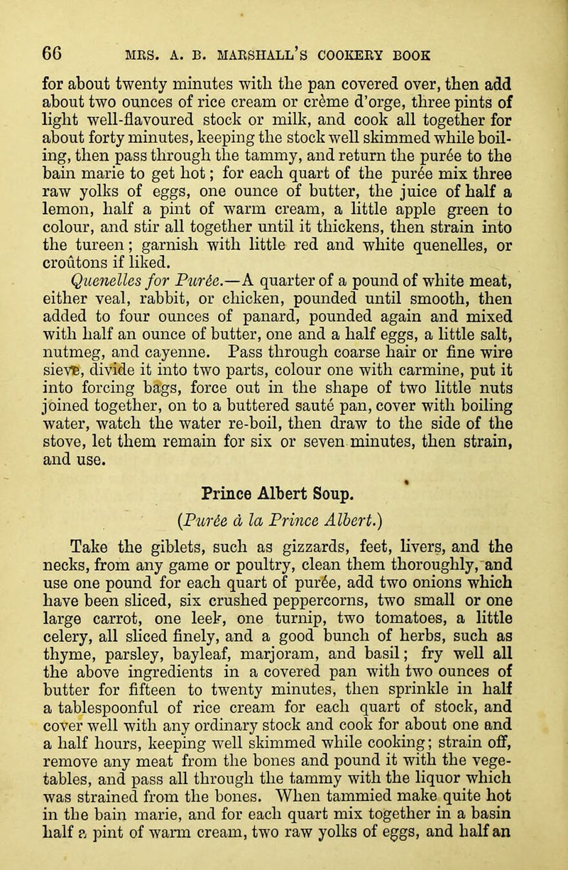 for about twenty minutes with the pan covered over, then add about two ounces of rice cream or cr£me d’orge, three pints of light well-flavoured stock or milk, and cook all together for about forty minutes, keeping the stock well skimmed while boil- ing, then pass through the tammy, and return the pur6e to the bain marie to get hot; for each quart of the purde mix three raw yolks of eggs, one ounce of butter, the juice of half a lemon, half a pint of warm cream, a little apple green to colour, and stir all together until it thickens, then strain into the tureen; garnish with little red and white quenelles, or croutons if liked. Quenelles for Purie.—A quarter of a pound of white meat, either veal, rabbit, or chicken, pounded until smooth, then added to four ounces of panard, pounded again and mixed with half an ounce of butter, one and a half eggs, a little salt, nutmeg, and cayenne. Pass through coarse hair or fine wire sievte, divide it into two parts, colour one with carmine, put it into forcing bags, force out in the shape of two little nuts joined together, on to a buttered saute pan, cover with boiling water, watch the water re-boil, then draw to the side of the stove, let them remain for six or seven minutes, then strain, and use. Prince Albert Soup. (Purde d la Prince Albert.) Take the giblets, such as gizzards, feet, livers, and the necks, from any game or poultry, clean them thoroughly, and use one pound for each quart of pur6e, add two onions which have been sliced, six crushed peppercorns, two small or one large carrot, one leek, one turnip, two tomatoes, a little celery, all sliced finely, and a good bunch of herbs, such as thyme, parsley, bayleaf, marjoram, and basil; fry well all the above ingredients in a covered pan with two ounces of butter for fifteen to twenty minutes, then sprinkle in half a tablespoonful of rice cream for each quart of stock, and cover well with any ordinary stock and cook for about one and a half hours, keeping well skimmed while cooking; strain off, remove any meat from the bones and pound it with the vege- tables, and pass all through the tammy with the liquor which was strained from the bones. When tammied make quite hot in the bain marie, and for each quart mix together in a basin half a pint of warm cream, two raw yolks of eggs, and half an