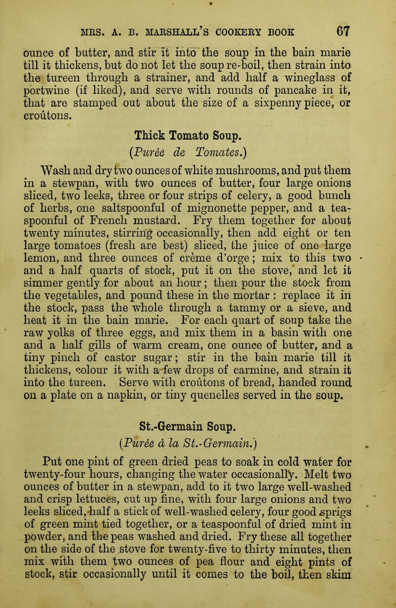 ounce of butter, and stir it into the soup in the bain marie till it thickens, but do not let the soup re-boil, then strain into the tureen through a strainer, and add half a wineglass of portwine (if liked), and serve with rounds of pancake in it, that are stamped out about the size of a sixpenny piece, or croutons. Thick Tomato Soup. (Puree da Tomates.) Wash and dry two ounces of white mushrooms, and put them in a stewpan, with two ounces of butter, four large onions sliced, two leeks, three or four strips of celery, a good bunch of herbs, one saltspoonful of mignonette pepper, and a tea- spoonful of French mustard. Fry them together for about twenty minutes, stirring occasionally, then add eight or ten large tomatoes (fresh are best) sliced, the juice of one large lemon, and three ounces of creme d’orge; mix to this two and a half quarts of stock, put it on the stove, and let it simmer gently for about an hour ; then pour the stock from the vegetables, and pound these in the mortar : replace it in the stock, pass the whole through a tammy or a sieve, and heat it in the bain marie. For each quart of soup take the raw yolks of three eggs, and mix them in a basin with one and a half gills of warm cream, one ounce of butter, and a tiny pinch of castor sugar; stir in the bain marie till it thickens, colour it with a few drops of carmine, and strain it into the tureen. Serve with croutons of bread, handed round on a plate on a napkin, or tiny quenelles served in the soup. St.-Germain Soup. (Puree a la St.-Germain.) Put one pint of green dried peas to soak in cold water for twenty-four hours, changing the water occasionally. Melt two ounces of butter in a stewpan, add to it two large well-washed and crisp lettuces, cut up tine, with four large onions and two leeks sliced,-half a stick of well-washed celery, four good sprigs of green mint tied together, or a teaspoonful of dried mint in powder, and the peas washed and dried. Fry these all together on the side of the stove for twenty-five to thirty minutes, then mix with them two ounces of pea flour and eight pints of stock, stir occasionally until it comes to the boil, then skim
