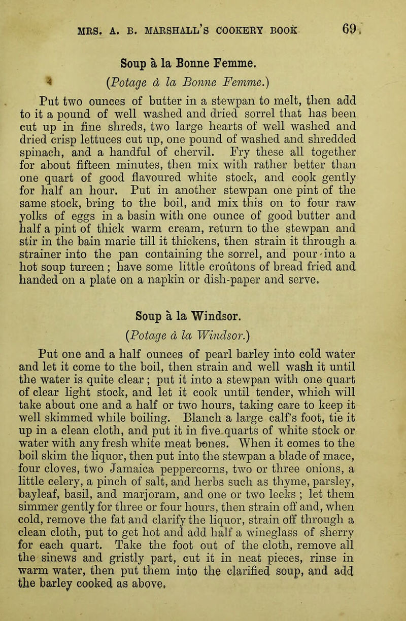Soup a la Bonne Femme. * (Potage d la Bonne Femme.) Put two ounces of butter in a stewpan to melt, tlien add to it a pound of well washed and dried sorrel that lias been cut up in fine shreds, two large hearts of well washed and dried crisp lettuces cut up, one pound of washed and shredded spinach, and a handful of chervil. Fry these all together for about fifteen minutes, then mix with rather better than one quart of good flavoured white stock, and cook gently for half an hour. Put in another stewpan one pint of the same stock, bring to the boil, and mix this on to four raw yolks of eggs in a basin with one ounce of good butter and half a pint of thick warm cream, return to the stewpan and stir in the bain marie till it thickens, then strain it through a strainer into the pan containing the sorrel, and pour-into a hot soup tureen ; have some little croutons of bread fried and handed on a plate on a napkin or dish-paper and serve. Soup a la Windsor. {Potage a la Windsor.) Put one and a half ounces of pearl barley into cold water and let it come to the boil, then strain and well wash it until the water is quite clear; put it into a stewpan with one quart of clear light stock, and let it cook until tender, which will take about one and a half or two hours, taking care to keep it well skimmed while boiling. Blanch a large calf’s foot, tie it up in a clean cloth, and put it in five quarts of white stock or water with any fresh white meat bones. When it comes to the boil skim the liquor, then put into the stewpan a blade of mace, four cloves, two Jamaica peppercorns, two or three onions, a little celery, a pinch of salt, and herbs such as thyme, parsley, bayleaf, basil, and marjoram, and one or two leeks ; let them simmer gently for three or four hours, then strain off and, when cold, remove the fat and clarify the liquor, strain off through a clean cloth, put to get hot and add half a wineglass of sherry for each quart. Take the foot out of the cloth, remove all the sinews and gristly part, cut it in neat pieces, rinse in warm water, then put them into the clarified soup, and add the barley cooked as above.