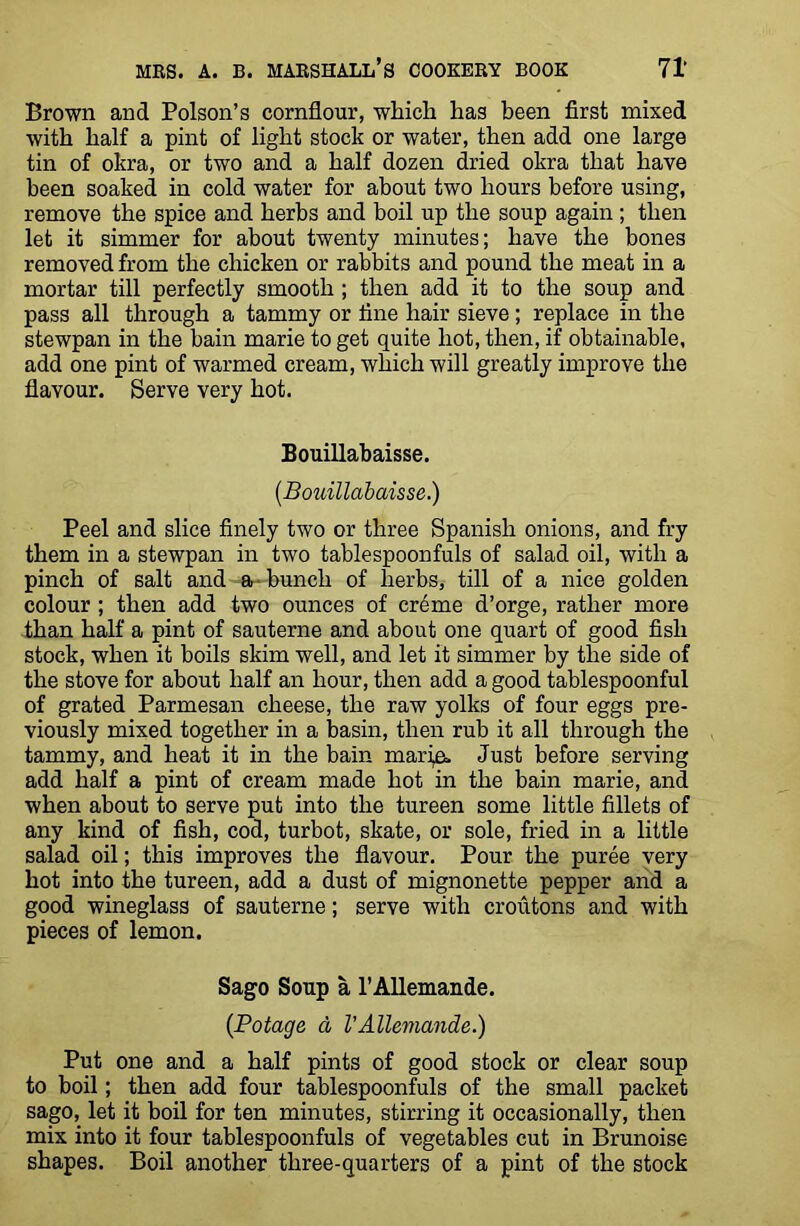 Brown and Poison’s cornflour, which has been first mixed with half a pint of light stock or water, then add one large tin of okra, or two and a half dozen dried okra that have been soaked in cold water for about two hours before using, remove the spice and herbs and boil up the soup again ; then let it simmer for about twenty minutes; have the bones removed from the chicken or rabbits and pound the meat in a mortar till perfectly smooth ; then add it to the soup and pass all through a tammy or fine hair sieve; replace in the stewpan in the bain marie to get quite hot, then, if obtainable, add one pint of warmed cream, which will greatly improve the flavour. Serve very hot. Bouillabaisse. (.Bouillabaisse.) Peel and slice finely two or three Spanish onions, and fry them in a stewpan in two tablespoonfuls of salad oil, with a pinch of salt and a-bunch of herbs, till of a nice golden colour; then add two ounces of cr6me d’orge, rather more than half a pint of sauterne and about one quart of good fish stock, when it boils skim well, and let it simmer by the side of the stove for about half an hour, then add a good tablespoonful of grated Parmesan cheese, the raw yolks of four eggs pre- viously mixed together in a basin, then rub it all through the tammy, and heat it in the bain maria. Just before serving add half a pint of cream made hot in the bain marie, and when about to serve put into the tureen some little fillets of any kind of fish, cod, turbot, skate, or sole, fried in a little salad oil; this improves the flavour. Pour the puree very hot into the tureen, add a dust of mignonette pepper and a good wineglass of sauterne; serve with croutons and with pieces of lemon. Sago Soup a l’Allemande. (Potage d I’Allemande.) Put one and a half pints of good stock or clear soup to boil; then add four tablespoonfuls of the small packet sago, let it boil for ten minutes, stirring it occasionally, then mix into it four tablespoonfuls of vegetables cut in Brunoise shapes. Boil another three-quarters of a pint of the stock