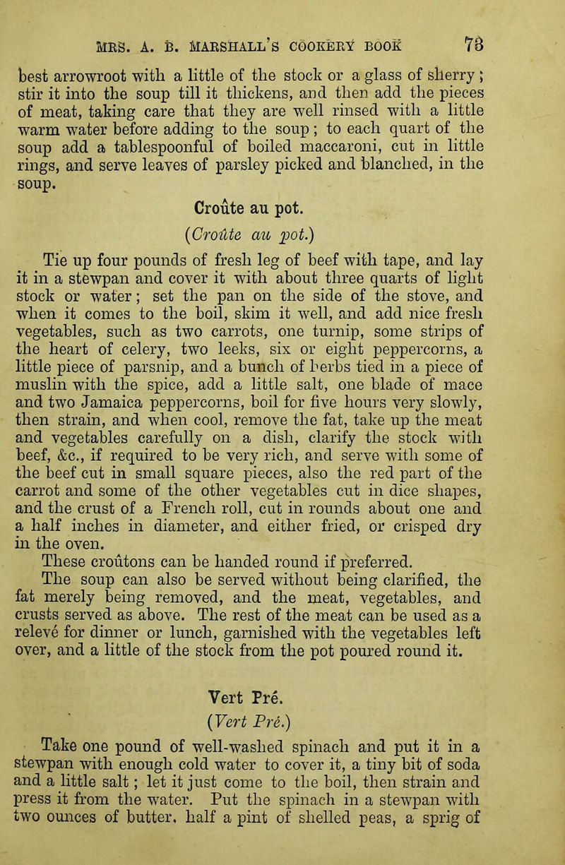 best arrowroot with a little of the stock or a glass of sherry ; stir it into the soup till it thickens, and then add the pieces of meat, taking care that they are well rinsed with a little warm water before adding to the soup ; to each quart of the soup add a tablespoonful of boiled maccaroni, cut in little rings, and serve leaves of parsley picked and blanched, in the soup. Croute au pot. (Croilte au pot.) Tie up four pounds of fresh leg of beef with tape, and lay it in a stewpan and cover it with about three quarts of light stock or water; set the pan on the side of the stove, and when it comes to the boil, skim it well, and add nice fresh vegetables, such as two carrots, one turnip, some strips of the heart of celery, two leeks, six or eight peppercorns, a little piece of parsnip, and a bunch of herbs tied in a piece of muslin with the spice, add a little salt, one blade of mace and two Jamaica peppercorns, boil for five hours very slowly, then strain, and when cool, remove the fat, take up the meat and vegetables carefully on a dish, clarify the stock with beef, &c., if required to be very rich, and serve with some of the beef cut in small square pieces, also the red part of the carrot and some of the other vegetables cut in dice shapes, and the crust of a French roll, cut in rounds about one and a half inches in diameter, and either fried, or crisped dry in the oven. These croutons can be handed round if preferred. The soup can also be served without being clarified, the fat merely Being removed, and the meat, vegetables, and crusts served as above. The rest of the meat can be used as a releve for dinner or lunch, garnished with the vegetables left over, and a little of the stock from the pot poured round it. Vert Pre. {Vert Pre.) Take one pound of well-washed spinach and put it in a stewpan with enough cold water to cover it, a tiny bit of soda and a little salt; let it just come to the boil, then strain and press it from the water. Put the spinach in a stewpan with two ounces of butter, half a pint of shelled peas, a sprig of