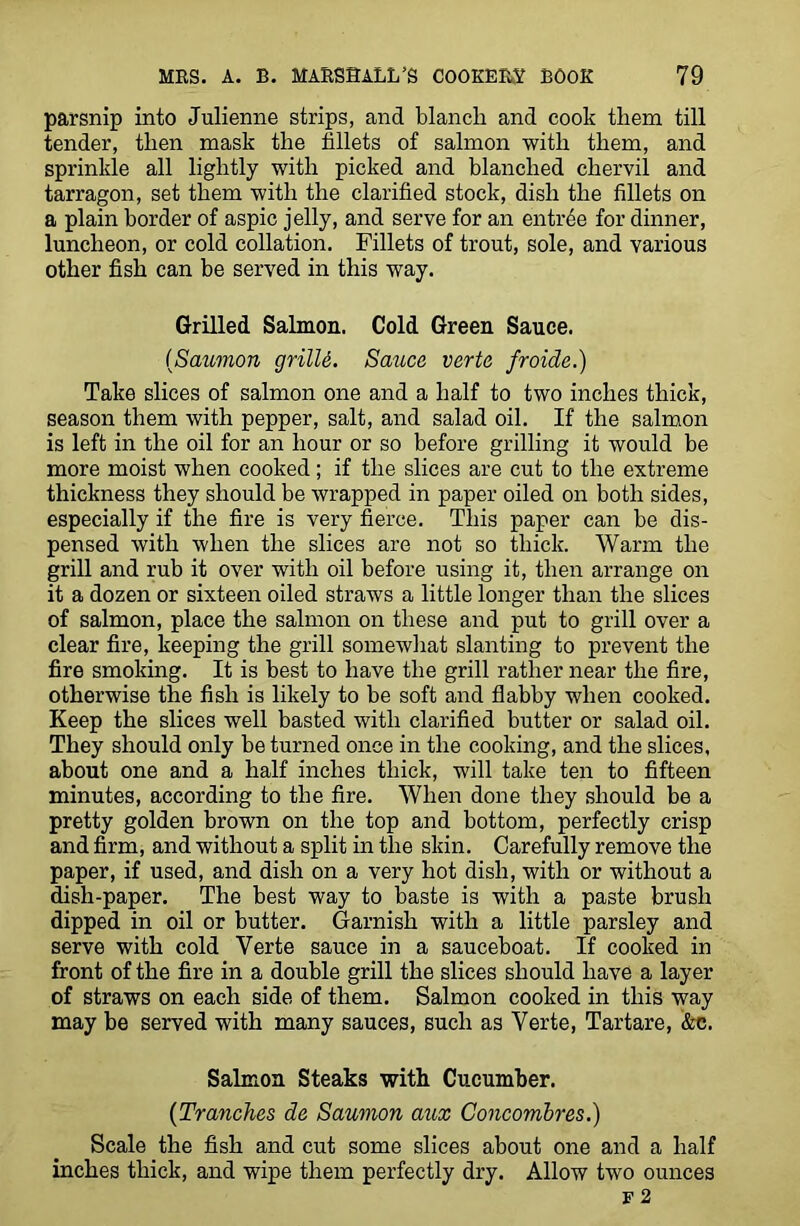 parsnip into Julienne strips, and blanch and cook them till tender, then mask the fillets of salmon with them, and sprinkle all lightly with picked and blanched chervil and tarragon, set them with the clarified stock, dish the fillets on a plain border of aspic jelly, and serve for an entree for dinner, luncheon, or cold collation. Fillets of trout, sole, and various other fish can be served in this way. Grilled Salmon. Cold Green Sauce. (Salmon grilU. Sauce verte froide.) Take slices of salmon one and a half to two inches thick, season them with pepper, salt, and salad oil. If the salmon is left in the oil for an hour or so before grilling it would be more moist when cooked; if the slices are cut to the extreme thickness they should be wrapped in paper oiled on both sides, especially if the fire is very fierce. This paper can be dis- pensed with when the slices are not so thick. Warm the grill and rub it over with oil before using it, then arrange on it a dozen or sixteen oiled straws a little longer than the slices of salmon, place the salmon on these and put to grill over a clear fire, keeping the grill somewhat slanting to prevent the fire smoking. It is best to have the grill rather near the fire, otherwise the fish is likely to be soft and flabby when cooked. Keep the slices well basted with clarified butter or salad oil. They should only be turned once in the cooking, and the slices, about one and a half inches thick, will take ten to fifteen minutes, according to the fire. When done they should be a pretty golden brown on the top and bottom, perfectly crisp and firm, and without a split in the skin. Carefully remove the paper, if used, and dish on a very hot dish, with or without a dish-paper. The best way to baste is with a paste brush dipped in oil or butter. Garnish with a little parsley and serve with cold Yerte sauce in a sauceboat. If cooked in front of the fire in a double grill the slices should have a layer of straws on each side of them. Salmon cooked in this way may be served with many sauces, such as Verte, Tartare, &c. Salmon Steaks with Cucumber. (Tranches de Saumon aux Concombres.) Scale the fish and cut some slices about one and a half inches thick, and wipe them perfectly dry. Allow two ounces