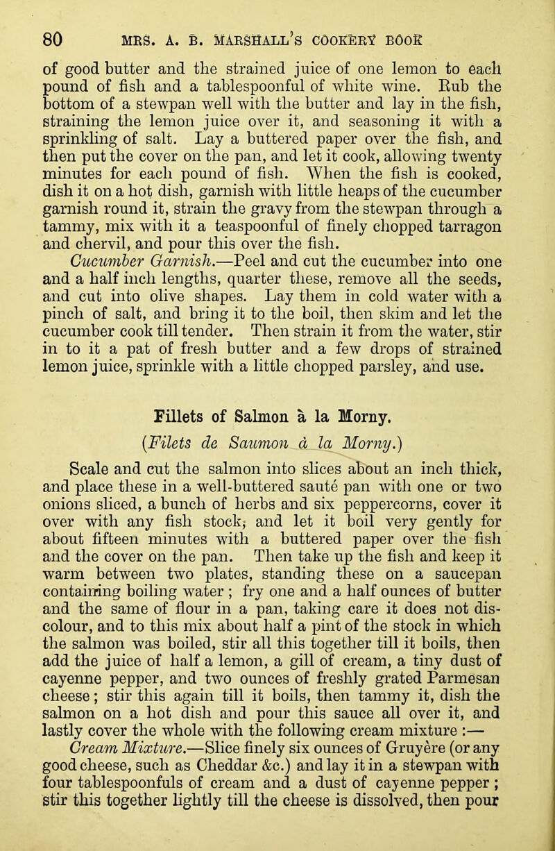 of good butter and the strained juice of one lemon to eacli pound of fish and a tablespoonful of white wine. Rub the bottom of a stewpan well with the butter and lay in the fish, straining the lemon juice over it, and seasoning it with a sprinkling of salt. Lay a buttered paper over the fish, and then put the cover on the pan, and let it cook, allowing twenty minutes for each pound of fish. When the fish is cooked, dish it on a hot dish, garnish with little heaps of the cucumber garnish round it, strain the gravy from the stewpan through a tammy, mix with it a teaspoonful of finely chopped tarragon and chervil, and pour this over the fish. Cucumber Garnish.—Peel and cut the cucumber into one and a half inch lengths, quarter these, remove all the seeds, and cut into olive shapes. Lay them in cold water with a pinch of salt, and bring it to the boil, then skim and let the cucumber cook till tender. Then strain it from the water, stir in to it a pat of fresh butter and a few drops of strained lemon juice, sprinkle with a little chopped parsley, and use. Fillets of Salmon a la Morny. (Filets de Salmon d la Morny.) Scale and cut the salmon into slices about an inch thick, and place these in a well-buttered saute pan with one or two onions sliced, a bunch of herbs and six peppercorns, cover it over with any fish stock; and let it boil very gently for about fifteen minutes with a buttered paper over the fish and the cover on the pan. Then take up the fish and keep it warm between two plates, standing these on a saucepan containing boiling water ; fry one and a half ounces of butter and the same of flour in a pan, taking care it does not dis- colour, and to this mix about half a pint of the stock in which the salmon was boiled, stir all this together till it boils, then add the juice of half a lemon, a gill of cream, a tiny dust of cayenne pepper, and two ounces of freshly grated Parmesan cheese; stir this again till it boils, then tammy it, dish the salmon on a hot dish and pour this sauce all over it, and lastly cover the whole with the following cream mixture :— Cream Mixture.—Slice finely six ounces of Gruyere (or any good cheese, such as Cheddar &c.) and lay it in a stewpan with four tablespoonfuls of cream and a dust of cayenne pepper ; stir this together lightly till the cheese is dissolved, then pour