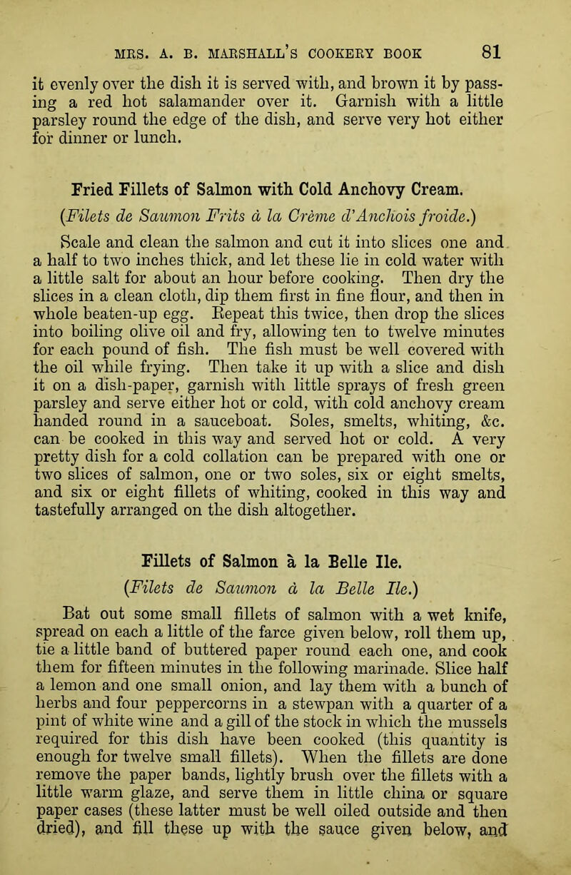 it evenly over the dish it is served with, and brown it by pass- ing a red hot salamander over it. Garnish with a little parsley round the edge of the dish, and serve very hot either for dinner or lunch. Fried Fillets of Salmon with Cold Anchovy Cream. {Filets de Saumon Frits a la Creme d’AncIiois froide.) Scale and clean the salmon and cut it into slices one and a half to two inches thick, and let these lie in cold water with a little salt for about an hour before cooking. Then dry the slices in a clean cloth, dip them first in fine flour, and then in whole beaten-up egg. Repeat this twice, then drop the slices into boiling olive oil and fry, allowing ten to twelve minutes for each pound of fish. The fish must be well covered with the oil while frying. Then take it up with a slice and dish it on a dish-paper, garnish with little sprays of fresh green parsley and serve either hot or cold, with cold anchovy cream handed round in a sauceboat. Soles, smelts, whiting, &c. can be cooked in this way and served hot or cold. A very pretty dish for a cold collation can be prepared with one or two slices of salmon, one or two soles, six or eight smelts, and six or eight fillets of whiting, cooked in this way and tastefully arranged on the dish altogether. Fillets of Salmon a la Belle He. {Filets de Saumon a la Belle lie.) Bat out some small fillets of salmon with a wet knife, spread on each a little of the farce given below, roll them up, tie a little band of buttered paper round each one, and cook them for fifteen minutes in the following marinade. Slice half a lemon and one small onion, and lay them with a bunch of herbs and four peppercorns in a stewpan with a quarter of a pint of white wine and a gill of the stock in which the mussels required for this dish have been cooked (this quantity is enough for twelve small fillets). When the fillets are done remove the paper bands, lightly brush over the fillets with a little warm glaze, and serve them in little china or square paper cases (these latter must be well oiled outside and then dried), and fill these up with the sauce given below, and
