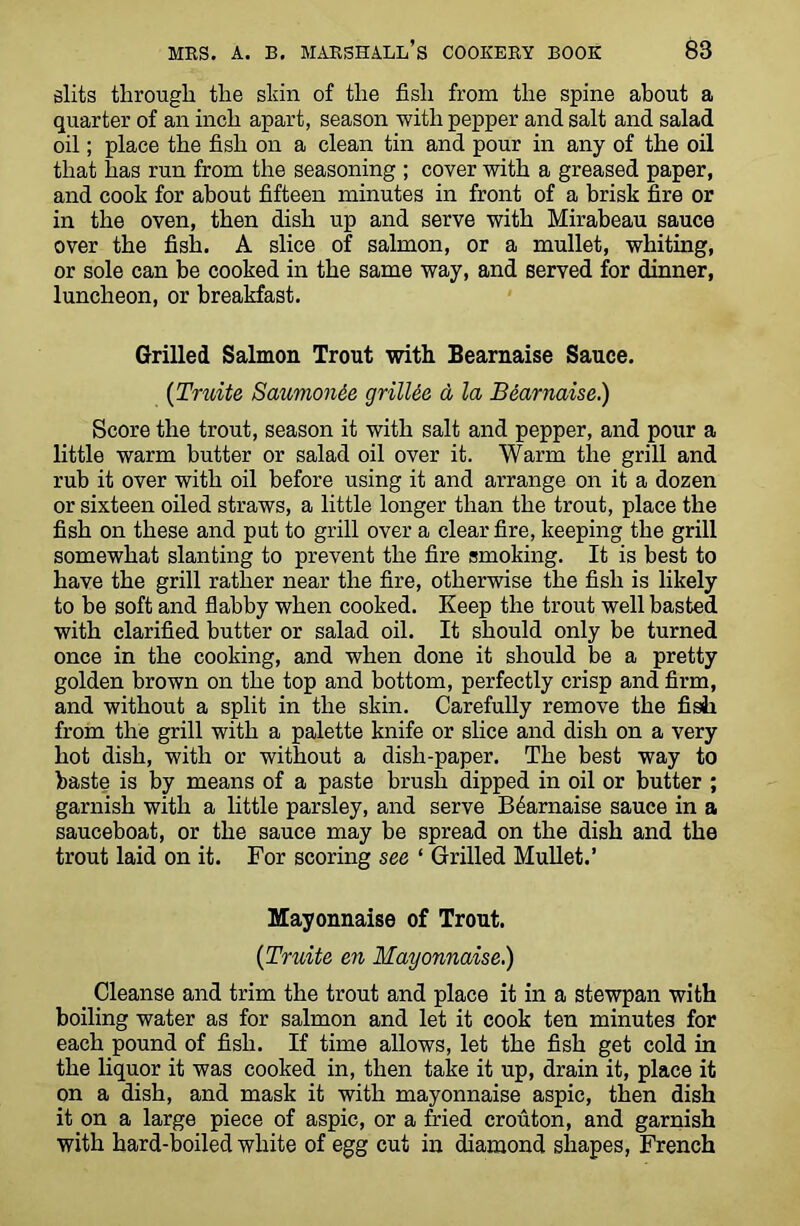 slits through the skin of the fish from the spine about a quarter of an inch apart, season with pepper and salt and salad oil; place the fish on a clean tin and pour in any of the oil that has run from the seasoning ; cover with a greased paper, and cook for about fifteen minutes in front of a brisk fire or in the oven, then dish up and serve with Mirabeau sauce over the fish. A slice of salmon, or a mullet, whiting, or sole can be cooked in the same way, and served for dinner, luncheon, or breakfast. Grilled Salmon Trout with Bearnaise Sauce. (Truite Saumonee grilles d la Bearnaise.) Score the trout, season it with salt and pepper, and pour a little warm butter or salad oil over it. Warm the grill and rub it over with oil before using it and arrange on it a dozen or sixteen oiled straws, a little longer than the trout, place the fish on these and put to grill over a clear fire, keeping the grill somewhat slanting to prevent the fire smoking. It is best to have the grill rather near the fire, otherwise the fish is likely to be soft and flabby when cooked. Keep the trout well basted with clarified butter or salad oil. It should only be turned once in the cooking, and when done it should be a pretty golden brown on the top and bottom, perfectly crisp and firm, and without a split in the skin. Carefully remove the fish from the grill with a palette knife or slice and dish on a very hot dish, with or without a dish-paper. The best way to baste is by means of a paste brush dipped in oil or butter ; garnish with a little parsley, and serve Bearnaise sauce in a sauceboat, or the sauce may be spread on the dish and the trout laid on it. For scoring see ‘ Grilled Mullet.’ Mayonnaise of Trout. (Truite en Mayonnaise.) Cleanse and trim the trout and place it in a stewpan with boiling water as for salmon and let it cook ten minutes for each pound of fish. If time allows, let the fish get cold in the liquor it was cooked in, then take it up, drain it, place it on a dish, and mask it with mayonnaise aspic, then dish it on a large piece of aspic, or a fried crouton, and garnish with hard-boiled white of egg cut in diamond shapes, French