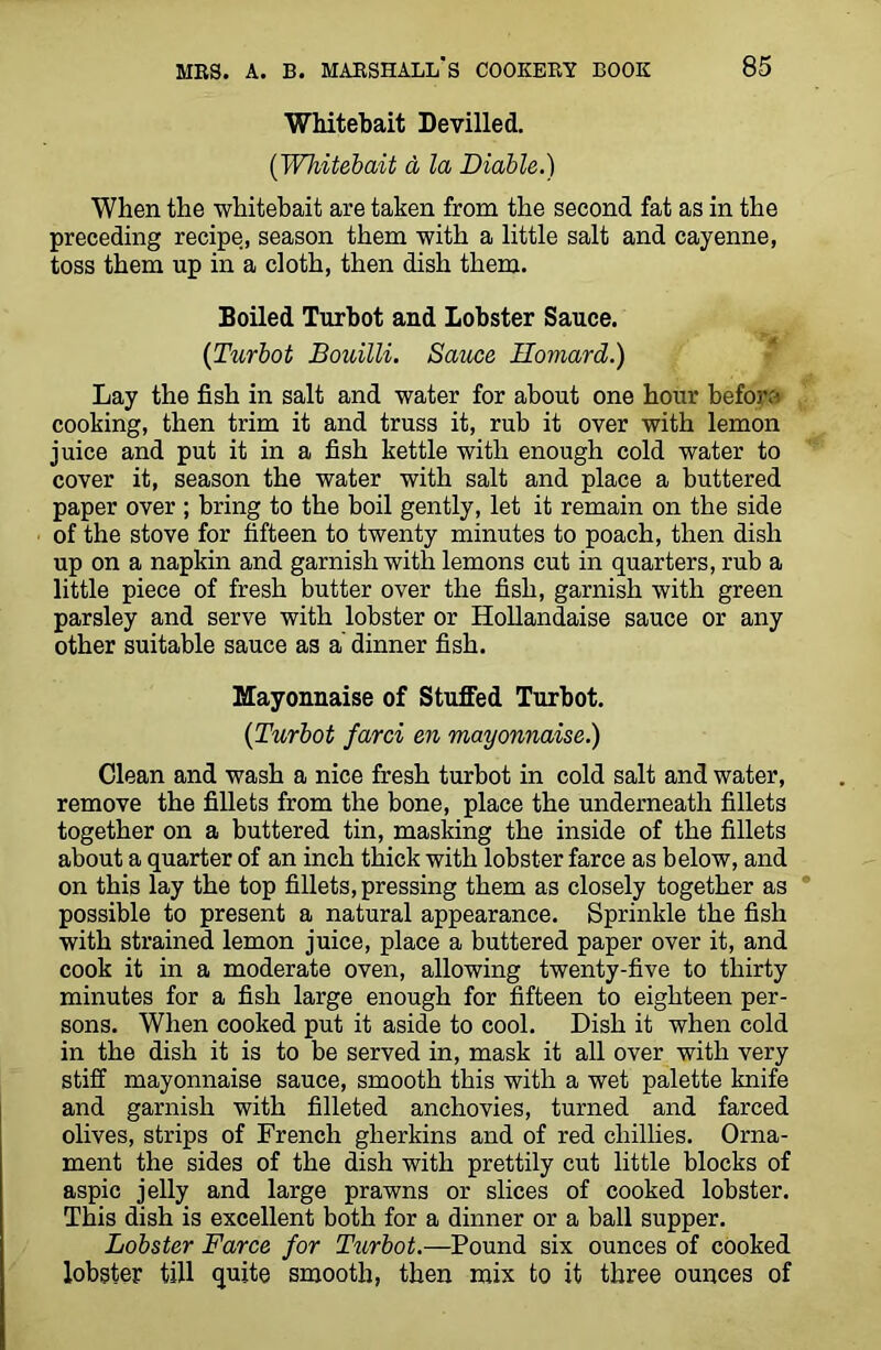 Whitebait Devilled. (Whitebait a la Diable.) When the whitebait are taken from the second fat as in the preceding recipe, season them with a little salt and cayenne, toss them up in a cloth, then dish them. Boiled Turbot and Lobster Sauce. {Turbot Bouilli. Sauce Eomard.) Lay the fish in salt and water for about one hour befow cooking, then trim it and truss it, rub it over with lemon juice and put it in a fish kettle with enough cold water to cover it, season the water with salt and place a buttered paper over ; bring to the boil gently, let it remain on the side of the stove for fifteen to twenty minutes to poach, then dish up on a napkin and garnish with lemons cut in quarters, rub a little piece of fresh butter over the fish, garnish with green parsley and serve with lobster or Hollandaise sauce or any other suitable sauce as a dinner fish. Mayonnaise of Stuffed Turbot. {Turbot farci en mayonnaise.) Clean and wash a nice fresh turbot in cold salt and water, remove the fillets from the bone, place the underneath fillets together on a buttered tin, masking the inside of the fillets about a quarter of an inch thick with lobster farce as below, and on this lay the top fillets, pressing them as closely together as possible to present a natural appearance. Sprinkle the fish with strained lemon juice, place a buttered paper over it, and cook it in a moderate oven, allowing twenty-five to thirty minutes for a fish large enough for fifteen to eighteen per- sons. When cooked put it aside to cool. Dish it when cold in the dish it is to be served in, mask it all over with very stiff mayonnaise sauce, smooth this with a wet palette knife and garnish with filleted anchovies, turned and farced olives, strips of French gherkins and of red chillies. Orna- ment the sides of the dish with prettily cut little blocks of aspic jelly and large prawns or slices of cooked lobster. This dish is excellent both for a dinner or a ball supper. Lobster Farce for Turbot.—Pound six ounces of cooked lobster till quite smooth, then mix to it three ounces of