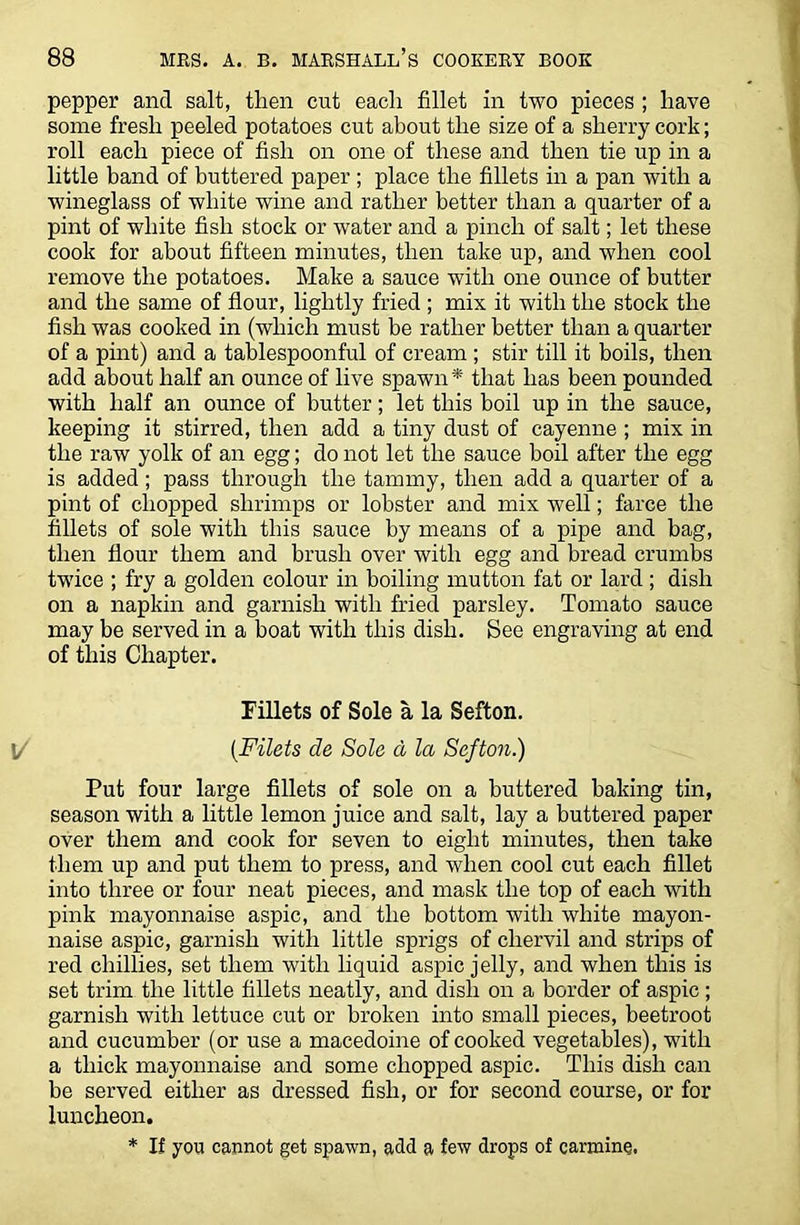 pepper and salt, then cut each fillet in two pieces ; have some fresh peeled potatoes cut about the size of a sherry cork; roll each piece of fish on one of these and then tie up in a little band of buttered paper ; place the fillets in a pan with a wineglass of white wine and rather better than a quarter of a pint of white fish stock or water and a pinch of salt; let these cook for about fifteen minutes, then take up, and when cool remove the potatoes. Make a sauce with one ounce of butter and the same of flour, lightly fried ; mix it with the stock the fish was cooked in (which must be rather better than a quarter of a pint) and a tablespoonful of cream ; stir till it boils, then add about half an ounce of live spawn * that has been pounded with half an ounce of butter; let this boil up in the sauce, keeping it stirred, then add a tiny dust of cayenne ; mix in the raw yolk of an egg; do not let the sauce boil after the egg is added; pass through the tammy, then add a quarter of a pint of chopped shrimps or lobster and mix wTell; farce the fillets of sole with this sauce by means of a pipe and bag, then flour them and brush over with egg and bread crumbs twice ; fry a golden colour in boiling mutton fat or lard ; dish on a napkin and garnish with fried parsley. Tomato sauce may be served in a boat with this dish. See engraving at end of this Chapter. Fillets of Sole a la Sefton. (Filets de Sole d la Sefton.) Put four large fillets of sole on a buttered baking tin, season with a little lemon juice and salt, lay a buttered paper over them and cook for seven to eight minutes, then take them up and put them to press, and when cool cut each fillet into three or four neat pieces, and mask the top of each with pink mayonnaise aspic, and the bottom with white mayon- naise aspic, garnish with little sprigs of chervil and strips of red chillies, set them with liquid aspic jelly, and when this is set trim the little fillets neatly, and dish on a border of aspic ; garnish with lettuce cut or broken into small pieces, beetroot and cucumber (or use a macedoine of cooked vegetables), with a thick mayonnaise and some chopped aspic. This dish can be served either as dressed fish, or for second course, or for luncheon. * If you cannot get spawn, add a few drops of carmine.