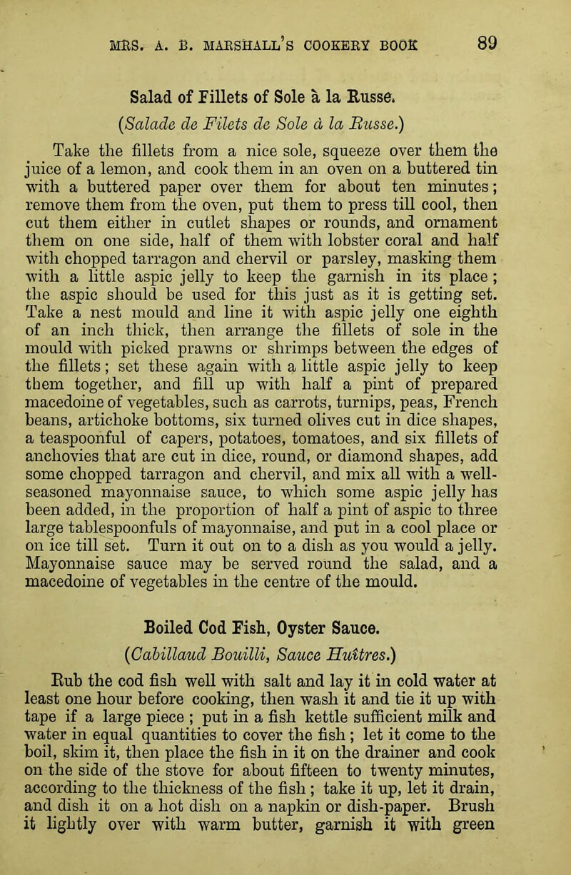 Salad of fillets of Sole a la Russe, (Salade de Filets da Sole d la Busse.) Take the fillets from a nice sole, squeeze over them the juice of a lemon, and cook them in an oven on a buttered tin with a buttered paper over them for about ten minutes; remove them from the oven, put them to press till cool, then cut them either in cutlet shapes or rounds, and ornament them on one side, half of them with lobster coral and half with chopped tarragon and chervil or parsley, masking them with a little aspic jelly to keep the garnish in its place ; the aspic should he used for this just as it is getting set. Take a nest mould and line it with aspic jelly one eighth of an inch thick, then arrange the fillets of sole in the mould with picked prawns or shrimps between the edges of the fillets; set these again with a little aspic jelly to keep them together, and fill up with half a pint of prepared macedoine of vegetables, such as carrots, turnips, peas, French beans, artichoke bottoms, six turned olives cut in dice shapes, a teaspoonful of capers, potatoes, tomatoes, and six fillets of anchovies that are cut in dice, round, or diamond shapes, add some chopped tarragon and chervil, and mix all with a well- seasoned mayonnaise sauce, to which some aspic jelly has been added, in the proportion of half a pint of aspic to three large tablespoonfuls of mayonnaise, and put in a cool place or on ice till set. Turn it out on to a dish as you would a jelly. Mayonnaise sauce may be served round the salad, and a macedoine of vegetables in the centre of the mould. Boiled Cod Fish, Oyster Sauce. (Cabillaud Bouilli, Sauce Huitres.) Rub the cod fish well with salt and lay it in cold water at least one hour before cooking, then wash it and tie it up with tape if a large piece ; put in a fish kettle sufficient milk and water in equal quantities to cover the fish; let it come to the boil, skim it, then place the fish in it on the drainer and cook on the side of the stove for about fifteen to twenty minutes, according to the thickness of the fish ; take it up, let it drain, and dish it on a hot dish on a napkin or dish-paper. Brush it lightly over with warm butter, garnish it with green