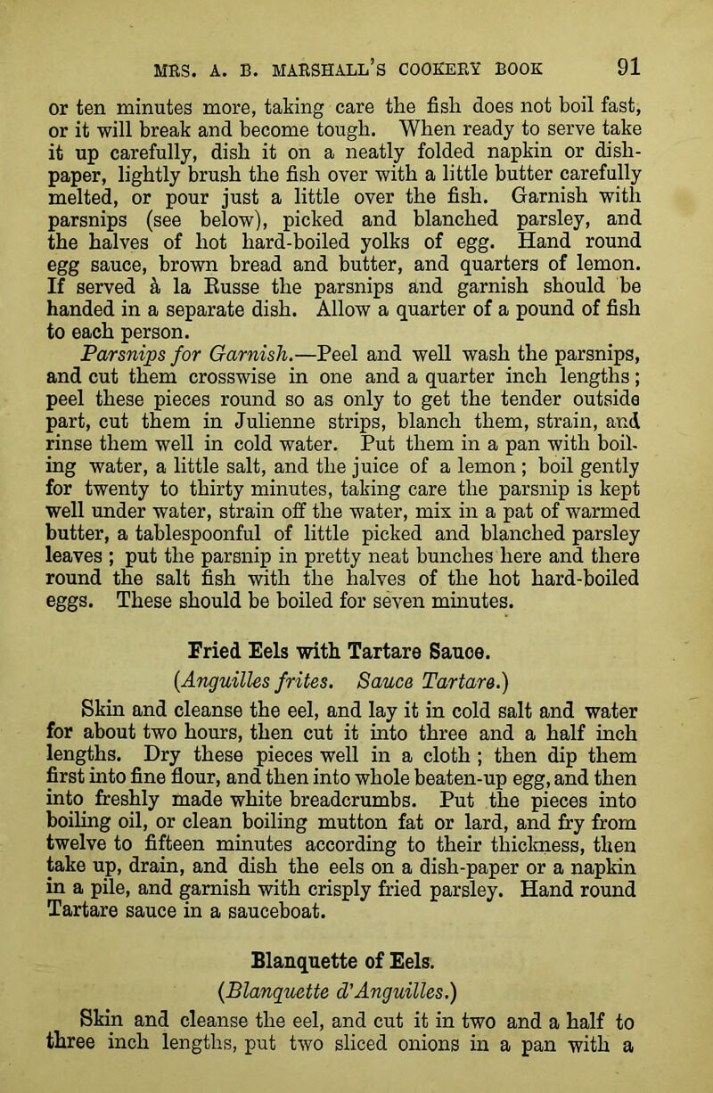 or ten minutes more, taking care the fish does not boil fast, or it will break and become tough. When ready to serve take it up carefully, dish it on a neatly folded napkin or dish- paper, lightly brush the fish over with a little butter carefully melted, or pour just a little over the fish. Garnish with parsnips (see below), picked and blanched parsley, and the halves of hot hard-boiled yolks of egg. Hand round egg sauce, brown bread and butter, and quarters of lemon. If served a la Eusse the parsnips and garnish should be handed in a separate dish. Allow a quarter of a pound of fish to each person. Parsnips for Garnish.—Peel and well wash the parsnips, and cut them crosswise in one and a quarter inch lengths; peel these pieces round so as only to get the tender outside part, cut them in Julienne strips, blanch them, strain, and rinse them well in cold water. Put them in a pan with boil- ing water, a little salt, and the juice of a lemon ; boil gently for twenty to thirty minutes, taking care the parsnip is kept well under water, strain off the water, mix in a pat of warmed butter, a tablespoonful of little picked and blanched parsley leaves ; put the parsnip in pretty neat bunches here and there round the salt fish with the halves of the hot hard-boiled eggs. These should be boiled for seven minutes. Fried Eels with Tartare Sauce. {Anguilles frites. Sauce Tartare.) Skin and cleanse the eel, and lay it in cold salt and water for about two hours, then cut it into three and a half inch lengths. Dry these pieces well in a cloth ; then dip them first into fine flour, and then into whole beaten-up egg, and then into freshly made white breadcrumbs. Put the pieces into boiling oil, or clean boiling mutton fat or lard, and fry from twelve to fifteen minutes according to their thickness, then take up, drain, and dish the eels on a dish-paper or a napkin in a pile, and garnish with crisply fried parsley. Hand round Tartare sauce in a sauceboat. Blanquette of Eels. (Blanquette d'Anguilles.) Skin and cleanse the eel, and cut it in two and a half to three inch lengths, put two sliced onions in a pan with a