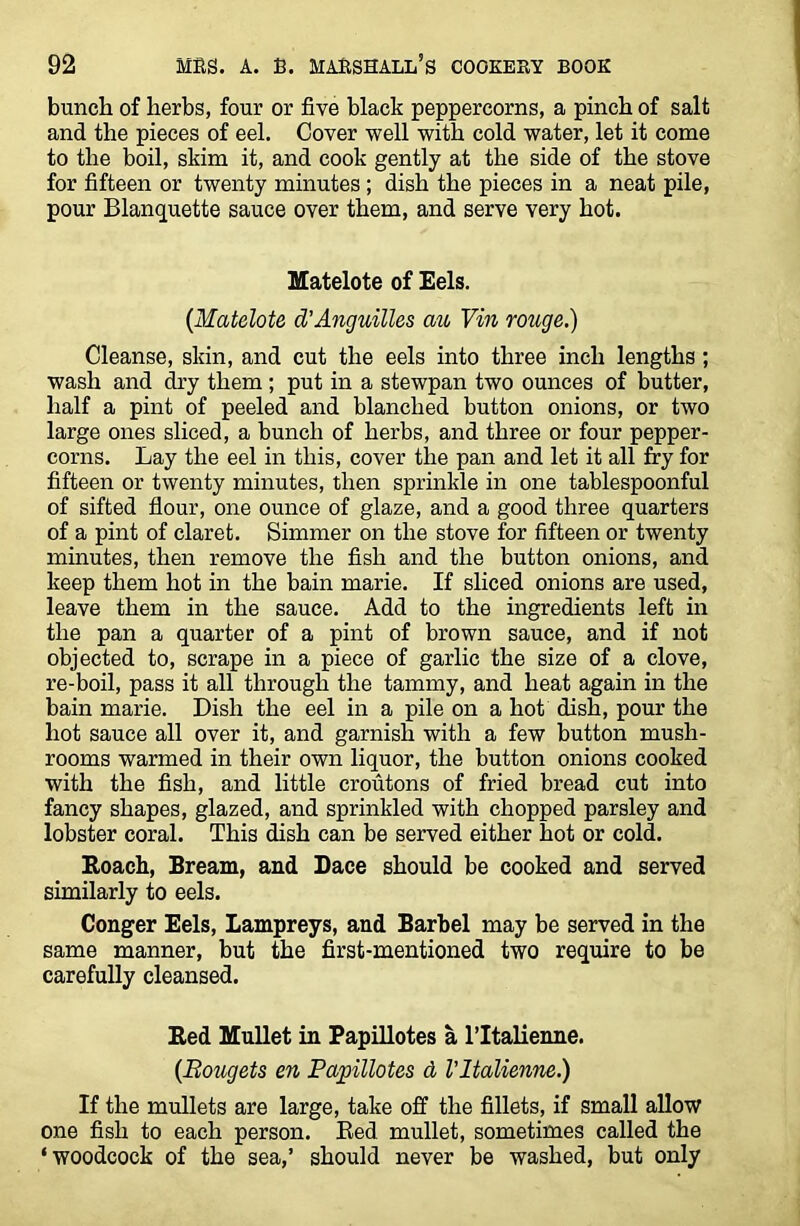 bunch of herbs, four or five black peppercorns, a pinch of salt and the pieces of eel. Cover well with cold water, let it come to the boil, skim it, and cook gently at the side of the stove for fifteen or twenty minutes ; dish the pieces in a neat pile, pour Blanquette sauce over them, and serve very hot. Matelote of Eels. (.Matelote d’Anguilles au Vin rouge.) Cleanse, skin, and cut the eels into three inch lengths ; wash and dry them ; put in a stewpan two ounces of butter, half a pint of peeled and blanched button onions, or two large ones sliced, a bunch of herbs, and three or four pepper- corns. Lay the eel in this, cover the pan and let it all fry for fifteen or twenty minutes, then sprinkle in one tablespoonful of sifted flour, one ounce of glaze, and a good three quarters of a pint of claret. Simmer on the stove for fifteen or twenty minutes, then remove the fish and the button onions, and keep them hot in the bain marie. If sliced onions are used, leave them in the sauce. Add to the ingredients left in the pan a quarter of a pint of brown sauce, and if not objected to, scrape in a piece of garlic the size of a clove, re-boil, pass it all through the tammy, and heat again in the bain marie. Dish the eel in a pile on a hot dish, pour the hot sauce all over it, and garnish with a few button mush- rooms warmed in their own liquor, the button onions cooked with the fish, and little croutons of fried bread cut into fancy shapes, glazed, and sprinkled with chopped parsley and lobster coral. This dish can be served either hot or cold. Roach, Bream, and Dace should be cooked and served similarly to eels. Conger Eels, Lampreys, and Barbel may be served in the same manner, but the first-mentioned two require to be carefully cleansed. Red Mullet in Papillotes a l’ltalienne. (Bougets en Papillotes d VItalienne.) If the mullets are large, take off the fillets, if small allow one fish to each person. Red mullet, sometimes called the ‘woodcock of the sea,’ should never be washed, but only