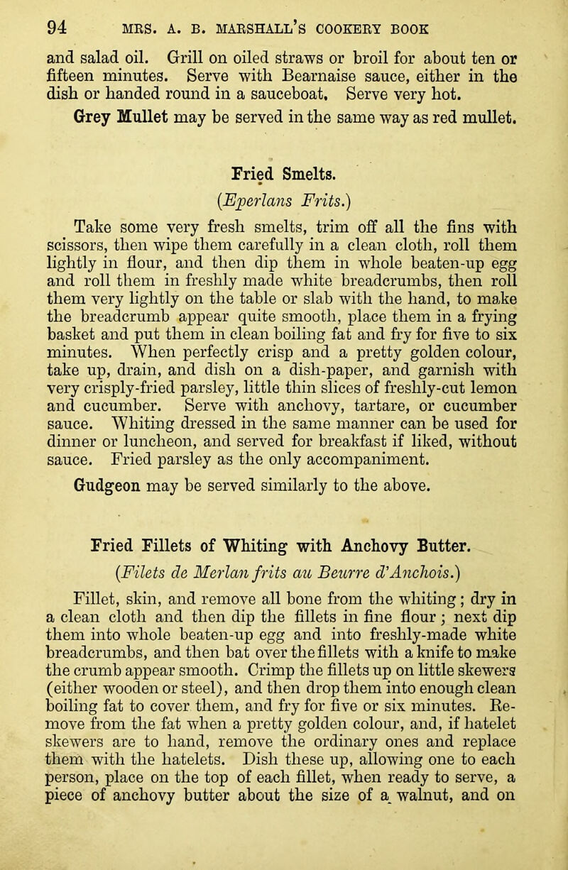 and salad oil. Grill on oiled straws or broil for about ten or fifteen minutes. Serve with Bearnaise sauce, either in the dish or handed round in a sauceboat. Serve very hot. Grey Mullet may be served in the same way as red mullet. Fried Smelts. (.Eperlans Frits.) Take some very fresh smelts, trim off all the fins with scissors, then wipe them carefully in a clean cloth, roll them lightly in flour, and then dip them in whole beaten-up egg and roll them in freshly made white breadcrumbs, then roll them very lightly on the table or slab with the hand, to make the breadcrumb appear quite smooth, place them in a frying basket and put them in clean boiling fat and fry for five to six minutes. When perfectly crisp and a pretty golden colour, take up, drain, and dish on a dish-paper, and garnish with very crisply-fried parsley, little thin slices of freshly-cut lemon and cucumber. Serve with anchovy, tartare, or cucumber sauce. Whiting dressed in the same manner can be used for dinner or luncheon, and served for breakfast if liked, without sauce. Fried parsley as the only accompaniment. Gudgeon may be served similarly to the above. Fried Fillets of Whiting with Anchovy Butter. (.Filets de Merlan frits au Beurre d’Anchois.) Fillet, skin, and remove all bone from the whiting; dry in a clean cloth and then dip the fillets in fine flour ; next dip them into whole beaten-up egg and into freshly-made white breadcrumbs, and then bat over the fillets with a knife to make the crumb appear smooth. Crimp the fillets up on little skewers (either wooden or steel), and then drop them into enough clean boiling fat to cover them, and fry for five or six minutes. Re- move from the fat when a pretty golden colour, and, if hatelet skewers are to hand, remove the ordinary ones and replace them with the hatelets. Dish these up, allowing one to each person, place on the top of each fillet, when ready to serve, a piece of anchovy butter about the size of a. walnut, and on