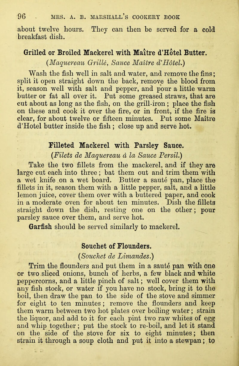 about twelve hours. They can then be served for a cold breakfast dish. Grilled or Broiled Mackerel with Maitre d’Hotel Butter. {Maquereau Grille, Sauce Maitre d’Hotel.) Wash the fish well in salt and water, and remove the fins; split it open straight down the back, remove the blood from it, season well with salt and pepper, and pour a little warm butter or fat all over it. Put some greased straws, that are cut about as long as the fish, on the grill-iron; place the fish on these and cook it over the fire, or in front, if the fire is clear, for about twelve or fifteen minutes. Put some Maitre d’Hotel butter inside the fish ; close up and serve hot. Filleted Mackerel with Parsley Sauce. {Filets de Maquereau d la Sauce Persil.) Take the two fillets from the mackerel, and if they are large cut each into three ; bat them out and trim them with a wet knife on a wet board. Butter a saute pan, place the fillets in it, season them with a little pepper, salt, and a little lemon juice, cover them over with a buttered paper, and cook in a moderate oven for about ten minutes. Dish the fillets straight down the dish, resting one on the other; pour parsley sauce over them, and serve hot. Garfish should be served similarly to mackerel. Souchet of Flounders. {Souchet de Limandes.) Trim the flounders and put them in a saute pan with one or two sliced onions, bunch of herbs, a few black and white peppercorns, and a little pinch of salt; well cover them with any fish stock, or water if you have no stock, bring it to the boil, then draw the pan to the side of the stove and simmer for eight to ten minutes ; remove the flounders and keep them warm between two hot plates over boiling water; strain the liquor, and add to it for each pint two raw whites of egg and whip together; put the stock to re-boil, and let it stand on the side of the stove for six to eight minutes; then strain it through a soup cloth and put it into a stewpan; to
