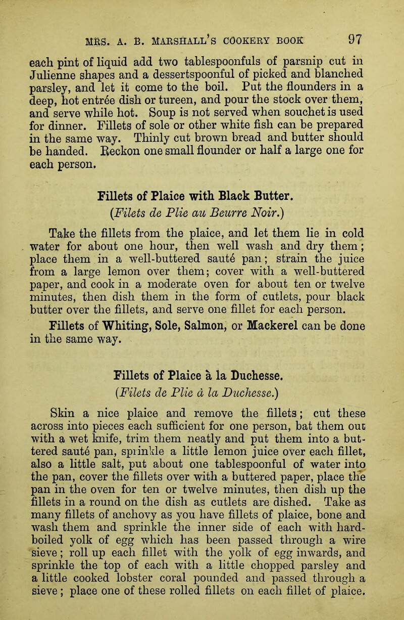 each pint of liquid add two tablespoonfuls of parsnip cut in Julienne shapes and a dessertspoonful of picked and blanched parsley, and let it come to the boil. Put the flounders in a deep, hot entree dish or tureen, and pour the stock over them, and serve while hot. Soup is not served when souchet is used for dinner. Fillets of sole or other white fish can be prepared in the same way. Thinly cut brown bread and butter should be handed. Beckon one small flounder or half a large one for each person. Fillets of Plaice with Black Butter. {Filets de File au Beurre Noir.) Take the fillets from the plaice, and let them lie in cold water for about one hour, then well wash and dry them; place them in a well-buttered saut6 pan; strain the juice from a large lemon over them; cover with a well-buttered paper, and cook in a moderate oven for about ten or twelve minutes, then dish them in the form of cutlets, pour black butter over the fillets, and serve one fillet for each person. Fillets of Whiting, Sole, Salmon, or Mackerel can be done in the same way. Fillets of Plaice a la Duchesse. (.Filets de File d la Duchesse.) Skin a nice plaice and remove the fillets; cut these across into pieces each sufficient for one person, bat them out with a wet lmife, trim them neatly and put them into a but- tered saute pan, sprinkle a little lemon juice over each fillet, also a little salt, put about one tablespoonful of water into the pan, cover the fillets over with a buttered paper, place the pan in the oven for ten or twelve minutes, then dish up the fillets in a round on the dish as cutlets are dished. Take as many fillets of anchovy as you have fillets of plaice, bone and wash them and sprinkle the inner side of each with hard- boiled yolk of egg which has been passed through a wire sieve; roll up each fillet with the yolk of egg inwards, and sprinkle the top of each with a little chopped parsley and a little cooked lobster coral pounded and passed through a sieve; place one of these rolled fillets on each fillet of plaice.