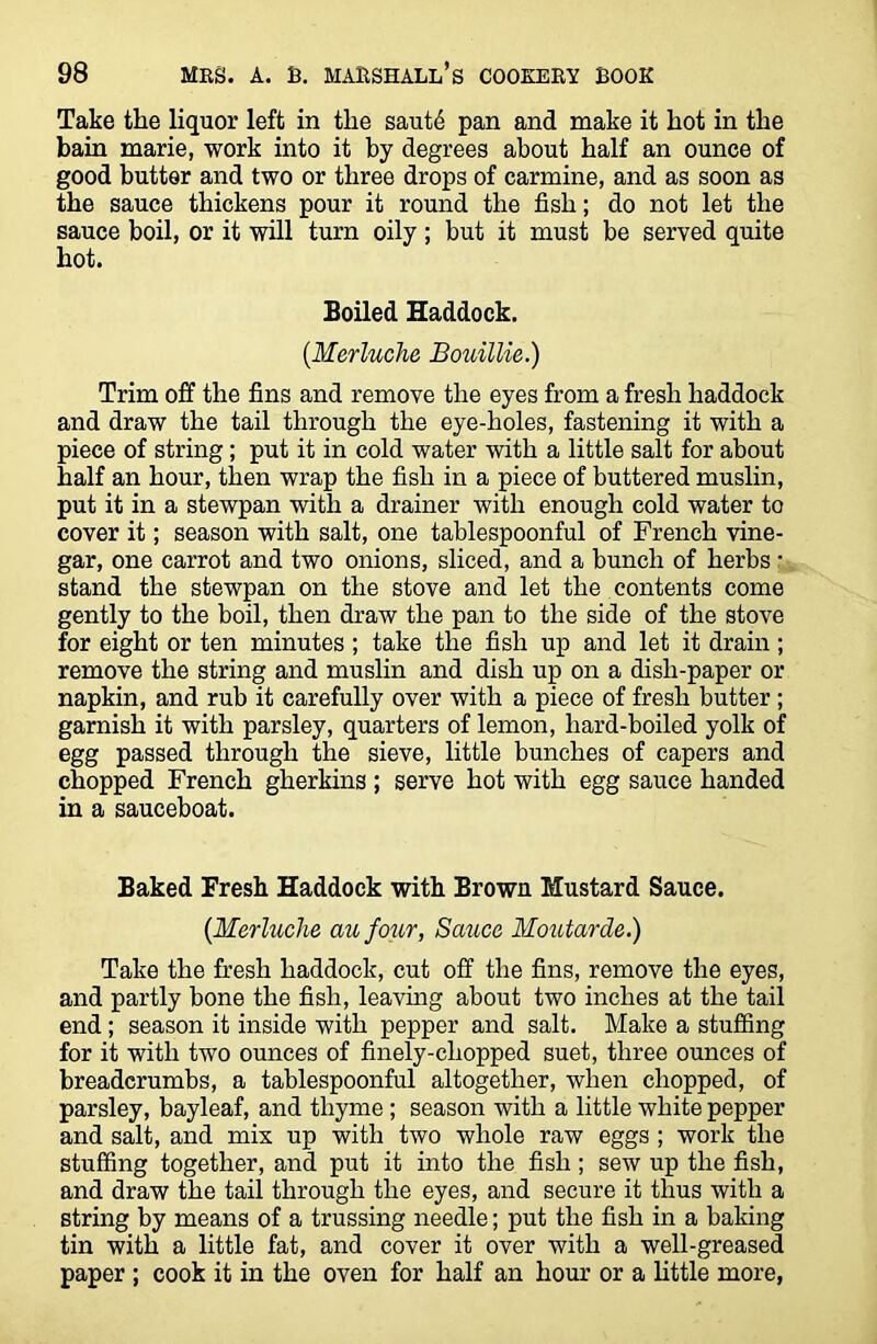 Take the liquor left in tlie saut£ pan and make it hot in the bain marie, work into it by degrees about half an ounce of good butter and two or three drops of carmine, and as soon as the sauce thickens pour it round the fish; do not let the sauce boil, or it will turn oily ; but it must be served quite hot. Boiled Haddock. (.Merluche Bouillie.) Trim off the fins and remove the eyes from a fresh haddock and draw the tail through the eye-holes, fastening it with a piece of string; put it in cold water with a little salt for about half an hour, then wrap the fish in a piece of buttered muslin, put it in a stewpan with a drainer with enough cold water to cover it; season with salt, one tablespoonful of French vine- gar, one carrot and two onions, sliced, and a bunch of herbs: stand the stewpan on the stove and let the contents come gently to the boil, then draw the pan to the side of the stove for eight or ten minutes ; take the fish up and let it drain; remove the string and muslin and dish up on a dish-paper or napkin, and rub it carefully over with a piece of fresh butter ; garnish it with parsley, quarters of lemon, hard-boiled yolk of egg passed through the sieve, little bunches of capers and chopped French gherkins ; serve hot with egg sauce handed in a sauceboat. Baked Fresh Haddock with Brown Mustard Sauce. {Merluche aufour, Sauce Moutarde.) Take the fresh haddock, cut off the fins, remove the eyes, and partly bone the fish, leaving about two inches at the tail end; season it inside with pepper and salt. Make a stuffing for it with two ounces of finely-chopped suet, three ounces of breadcrumbs, a tablespoonful altogether, when chopped, of parsley, bayleaf, and thyme; season with a little white pepper and salt, and mix up with two whole raw eggs ; work the stuffing together, and put it into the fish; sew up the fish, and draw the tail through the eyes, and secure it thus with a string by means of a trussing needle; put the fish in a baking tin with a little fat, and cover it over with a well-greased paper ; cook it in the oven for half an hour or a little more,