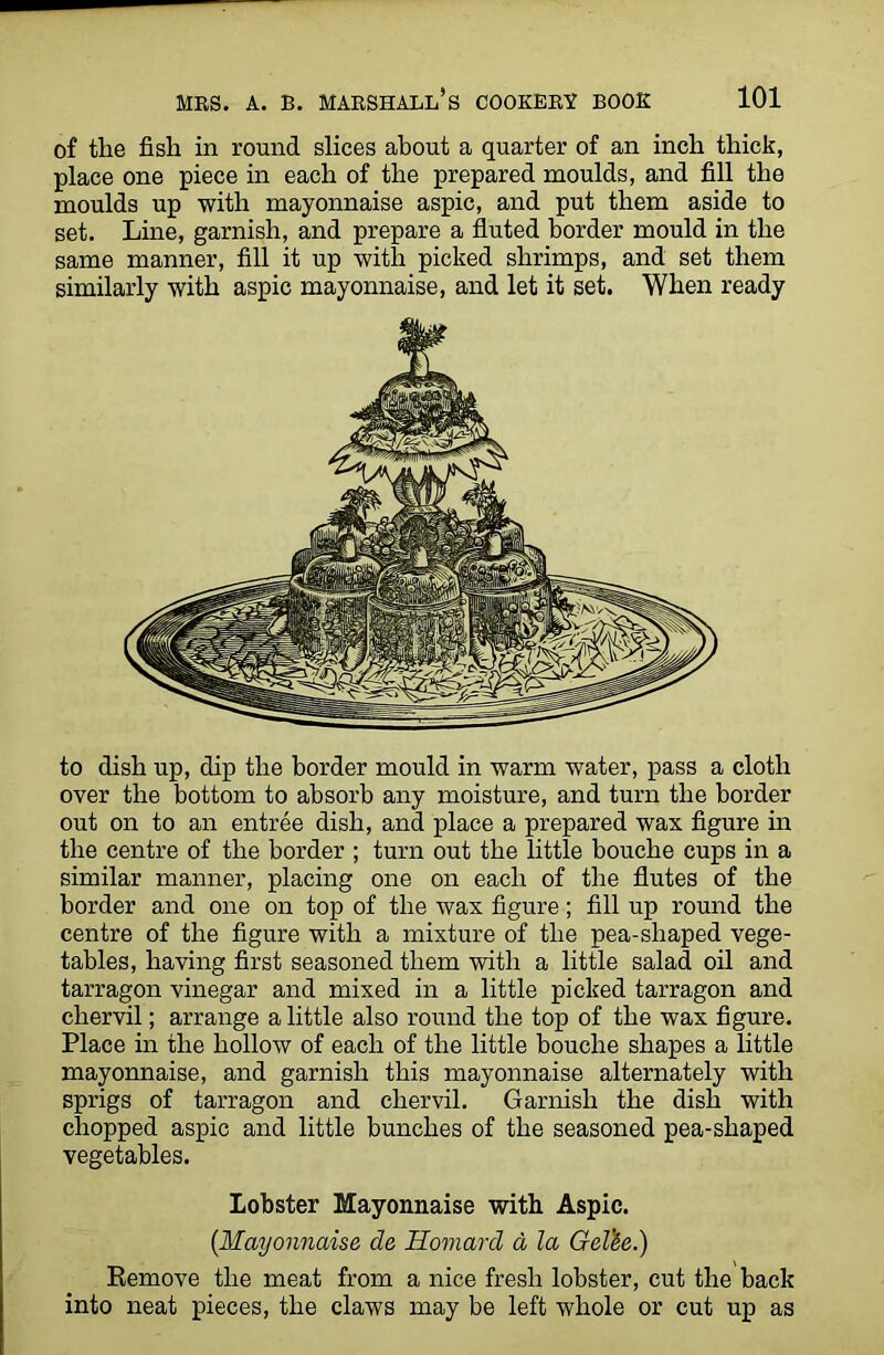 of the fish in round slices about a quarter of an inch thick, place one piece in each of the prepared moulds, and fill the moulds up with mayonnaise aspic, and put them aside to set. Line, garnish, and prepare a fluted border mould in the same manner, fill it up with picked shrimps, and set them similarly with aspic mayonnaise, and let it set. When ready to dish up, dip the border mould in warm water, pass a cloth over the bottom to absorb any moisture, and turn the border out on to an entree dish, and place a prepared wax figure in the centre of the border ; turn out the little bouche cups in a similar manner, placing one on each of the flutes of the border and one on top of the wax figure; fill up round the centre of the figure with a mixture of the pea-shaped vege- tables, having first seasoned them with a little salad oil and tarragon vinegar and mixed in a little picked tarragon and chervil; arrange a little also round the top of the wax figure. Place in the hollow of each of the little bouche shapes a little mayonnaise, and garnish this mayonnaise alternately with sprigs of tarragon and chervil. Garnish the dish with chopped aspic and little bunches of the seasoned pea-shaped vegetables. Lobster Mayonnaise with Aspic. {Mayonnaise de Homard a la Gel'&e.) Remove the meat from a nice fresh lobster, cut the back into neat pieces, the claws may be left whole or cut up as