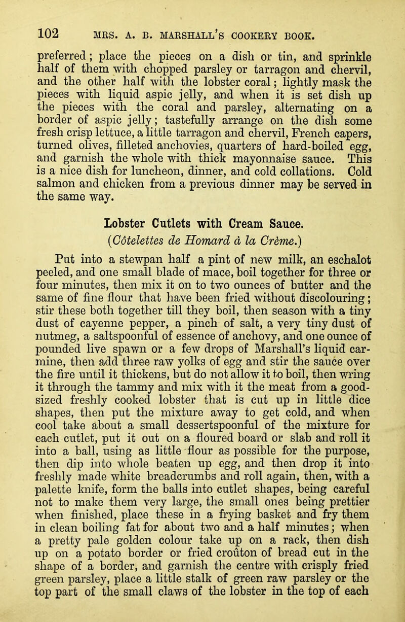 preferred; place the pieces on a dish or tin, and sprinkle half of them with chopped parsley or tarragon and chervil, and the other half with the lobster coral; lightly mask the pieces with liquid aspic jelly, and when it is set dish up the pieces with the coral and parsley, alternating on a border of aspic jelly; tastefully arrange on the dish some fresh crisp lettuce, a little tarragon and chervil, French capers, turned olives, filleted anchovies, quarters of hard-boiled egg, and garnish the whole with thick mayonnaise sauce. This is a nice dish for luncheon, dinner, and cold collations. Cold salmon and chicken from a previous dinner may be served in the same way. lobster Cutlets with Cream Sauce. ('Gdtelettes de Homard a la Crdme.) Put into a stewpan half a pint of new milk, an eschalot peeled, and one small blade of mace, boil together for three or four minutes, then mix it on to two ounces of butter and the same of fine flour that have been fried without discolouring; stir these both together till they boil, then season with a tiny dust of cayenne pepper, a pinch of salt, a very tiny dust of nutmeg, a saltspoonful of essence of anchovy, and one ounce of pounded live spawn or a few drops of Marshall’s liquid car- mine, then add three raw yolks of egg and stir the sauce over the fire until it thickens, but do not allow it to boil, then wring it through the tammy and mix with it the meat from a good- sized freshly cooked lobster that is cut up in little dice shapes, then put the mixture away to get cold, and when cool take about a small dessertspoonful of the mixture for each cutlet, put it out on a floured board or slab and roll it into a ball, using as little flour as possible for the purpose, then dip into whole beaten up egg, and then drop it into freshly made white breadcrumbs and roll again, then, with a palette knife, form the balls into cutlet shapes, being careful not to make them very large, the small ones being prettier when finished, place these in a frying basket and fry them in clean boiling fat for about two and a half minutes; when a pretty pale golden colour take up on a rack, then dish up on a potato border or fried crouton of bread cut in the shape of a border, and garnish the centre with crisply fried green parsley, place a little stalk of green raw parsley or the top part of the small claws of the lobster in the top of each