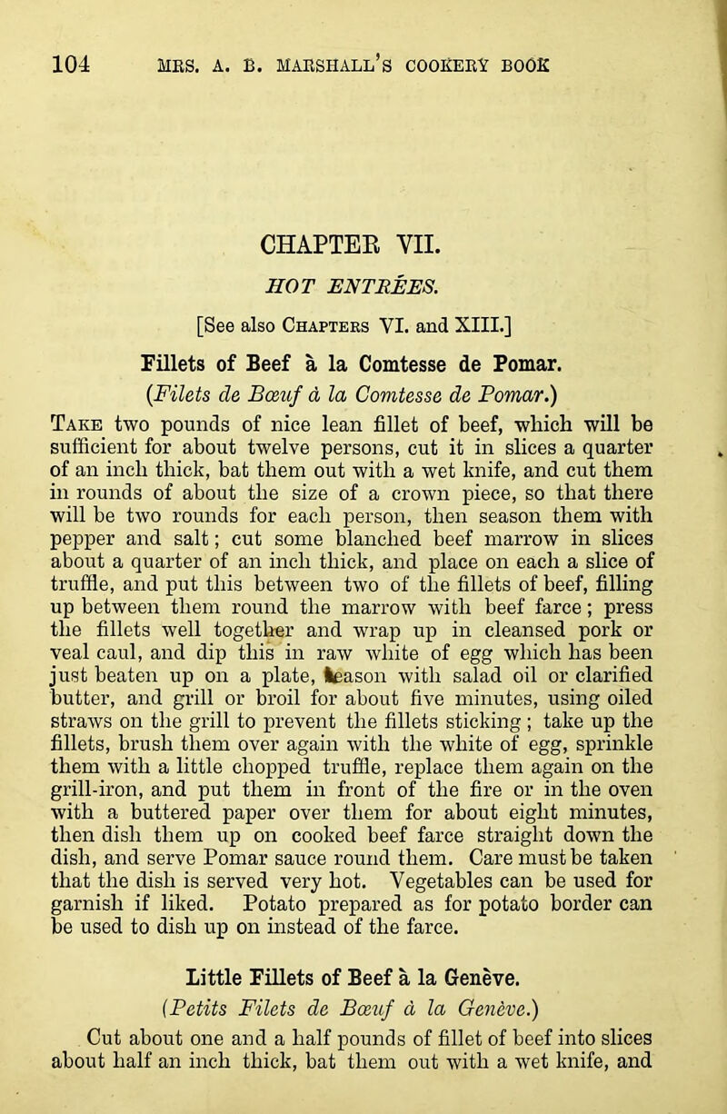 CHAPTER VII. HOT ENTREES. [See also Chapters VI. and XIII.] Fillets of Beef a la Comtesse de Pomar. {Filets de Boeuf a la Comtesse de Pomar.) Take two pounds of nice lean fillet of beef, which will be sufficient for about twelve persons, cut it in slices a quarter of an inch thick, bat them out with a wet knife, and cut them in rounds of about the size of a crown piece, so that there will be two rounds for each person, then season them with pepper and salt; cut some blanched beef marrow in slices about a quarter of an inch thick, and place on each a slice of truffle, and put this between two of the fillets of beef, filling up between them round the marrow with beef farce; press the fillets well together and wrap up in cleansed pork or veal caul, and dip this in raw white of egg which has been just beaten up on a plate, leason with salad oil or clarified butter, and grill or broil for about five minutes, using oiled straws on the grill to prevent the fillets sticking ; take up the fillets, brush them over again with the white of egg, sprinkle them with a little chopped truffle, replace them again on the grill-iron, and put them in front of the fire or in the oven with a buttered paper over them for about eight minutes, then dish them up on cooked beef farce straight down the dish, and serve Pomar sauce round them. Care must be taken that the dish is served very hot. Vegetables can be used for garnish if liked. Potato prepared as for potato border can be used to dish up on instead of the farce. Little Fillets of Beef a la Geneve. (Petits Filets de Boeuf a la Geneve.) Cut about one and a half pounds of fillet of beef into slices about half an inch thick, bat them out with a wet knife, and