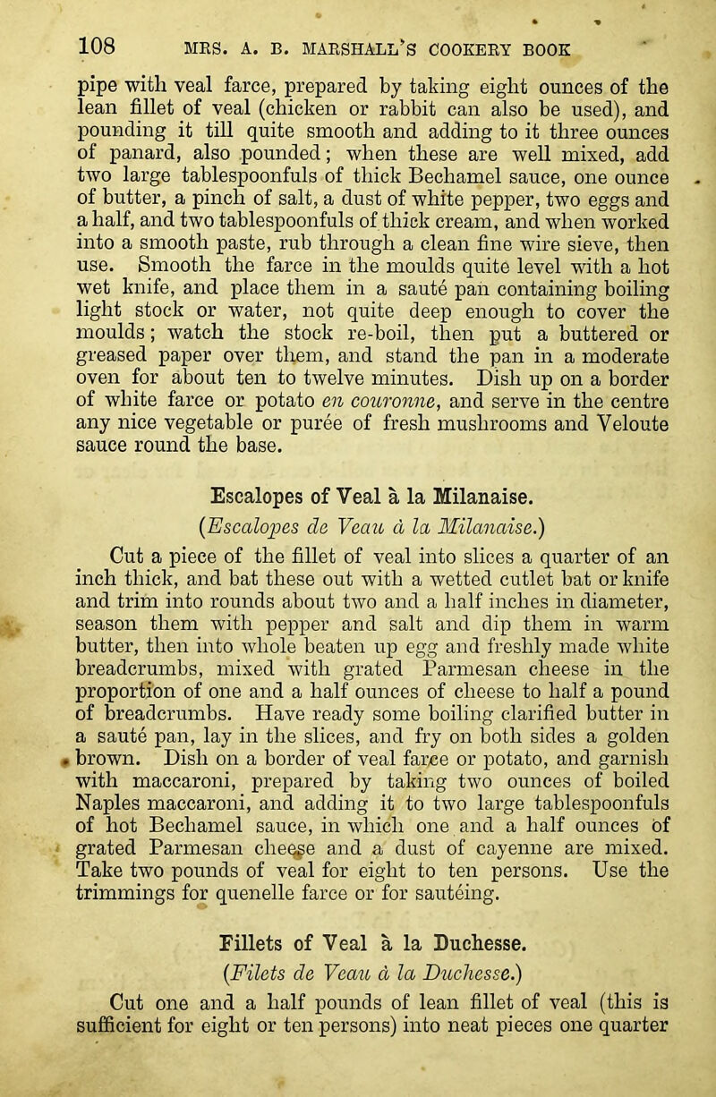 pipe with veal farce, prepared by taking eight ounces of the lean fillet of veal (chicken or rabbit can also be used), and pounding it till quite smooth and adding to it three ounces of panard, also pounded; when these are well mixed, add two large tablespoonfuls of thick Bechamel sauce, one ounce of butter, a pinch of salt, a dust of white pepper, two eggs and a half, and two tablespoonfuls of thick cream, and when worked into a smooth paste, rub through a clean fine wire sieve, then use. Smooth the farce in the moulds quite level with a hot wet knife, and place them in a saute pan containing boiling light stock or water, not quite deep enough to cover the moulds; watch the stock re-boil, then put a buttered or greased paper over them, and stand the pan in a moderate oven for about ten to twelve minutes. Dish up on a border of white farce or potato en couronne, and serve in the centre any nice vegetable or puree of fresh mushrooms and Veloute sauce round the base. Escalopes of Veal a la Milanaise. {Escalopes da Veau a la Milanaise.) Cut a piece of the fillet of veal into slices a quarter of an inch thick, and bat these out with a wetted cutlet bat or knife and trim into rounds about two and a half inches in diameter, season them with pepper and salt and dip them in warm butter, then into whole beaten up egg and freshly made white breadcrumbs, mixed with grated Parmesan cheese in the proportion of one and a half ounces of cheese to half a pound of breadcrumbs. Have ready some boiling clarified butter in a saute pan, lay in the slices, and fry on both sides a golden . brown. Dish on a border of veal fame or potato, and garnish with maccaroni, prepared by taking two ounces of boiled Naples maccaroni, and adding it to two large tablespoonfuls of hot Bechamel sauce, in which one and a half ounces of grated Parmesan cheque and a dust of cayenne are mixed. Take two pounds of veal for eight to ten persons. Use the trimmings for quenelle farce or for sauteing. Fillets of Veal a la Buchesse. {Filets de Veau d la Duchesse.) Cut one and a half pounds of lean fillet of veal (this is sufficient for eight or ten persons) into neat pieces one quarter