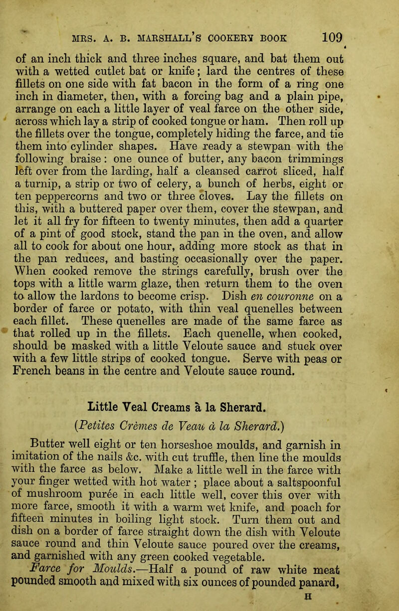 of an inch thick and three inches square, and bat them out with a wetted cutlet bat or knife; lard the centres of these fillets on one side with fat bacon in the form of a ring one inch in diameter, then, with a forcing bag and a plain pipe, arrange on each a little layer of veal farce on the other side, across which lay a strip of cooked tongue or ham. Then roll up the fillets over the tongue, completely hiding the farce, and tie them into cylinder shapes. Have ready a stewpan with the following braise: one ounce of butter, any bacon trimmings left over from the larding, half a cleansed carrot sliced, half a turnip, a strip or two of celery, a bunch of herbs, eight or ten peppercorns and two or three cloves. Lay the fillets on this, with a buttered paper over them, cover the stewpan, and let it all fry for fifteen to twenty minutes, then add a quarter of a pint of good stock, stand the pan in the oven, and allow all to cook for about one hour, adding more stock as that in the pan reduces, and basting occasionally over the paper. When cooked remove the strings carefully, brush over the tops with a little warm glaze, then return them to the oven to allow the lardons to become crisp. Dish en couronne on a border of farce or potato, with thin veal quenelles between each fillet. These quenelles are made of the same farce as that rolled up in the fillets. Each quenelle, when cooked, should be masked with a little Yeloute sauce and stuck over with a few little strips of cooked tongue. Serve with peas or French beans in the centre and Veloute sauce round. Little Veal Creams a la Sherard. (Petites Cremes cle Vean d la Sherard.) Butter well eight or ten horseshoe moulds, and garnish in imitation of the nails &c. with cut truffle, then line the moulds with the farce as below. Make a little well in the farce with your finger wetted with hot water ; place about a saltspoonful of mushroom puree in each little well, cover this over with more farce, smooth it with a warm wet knife, and poach for fifteen minutes in boiling light stock. Turn them out and dish on a border of farce straight down the dish with Veloute sauce round and thin Veloute sauce poured over the creams, and garnished with any green cooked vegetable. Farce for Moulds.—Half a pound of raw white meat pounded smooth and mixed with six ounces of pounded panard, H