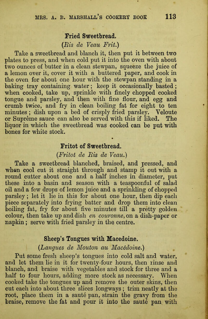 Fried Sweetbread. (Bis da Veau Frit.) Take a sweetbread and blanch it, then put it between two plates to press, and when cold put it into the oven with about two ounces of butter in a clean stewpan, squeeze the juice of a lemon over it, cover it with a buttered paper, and cook in the oven for about one hour with the stewpan standing in a baking tray containing water; keep it occasionally basted ; when cooked, take up, sprinkle with finely chopped cooked tongue and parsley, and then with fine flour, and egg and crumb twice, and fry in clean boiling fat for eight to ten minutes ; dish upon a bed of crisply fried parsley. Veloute or Supreme sauce can also be served with this if liked. The liquor in which the sweetbread was cooked can be put with bones for white stock. Fritot of Sweetbread. (Fritot da Bis de Veau.) Take a sweetbread blanched, braised, and pressed, and when cool cut it straight through and stamp it out with a round cutter about one and a half inches in diameter, put these into a basin and season with a teaspoonful of salad oil and a few drops of lemon juice and a sprinkling of chopped parsley ; let it lie in this for about one hour, then dip each piece separately into frying batter and drop them into clean boiling fat, fry for about five minutes till a pretty golden colour, then take up and dish en couronne, on a dish-paper or napkin; serve with fried parsley in the centre. Sheep’s Tongues with Macedoine. (Langues da Mouton au Macedoine.) Put some fresh sheep’s tongues into cold salt and water, and let them lie in it for twenty-four hours, then linse and blanch, and braise with vegetables and stock for three and a half to four hours, adding more stock as necessary. When cooked take the tongues up and remove the outer skins, then cut each into about three slices longways ; trim neatly at the root, place them in a saute pan, strain the gravy from the braise, remove the fat and pour it into the sautb pan with