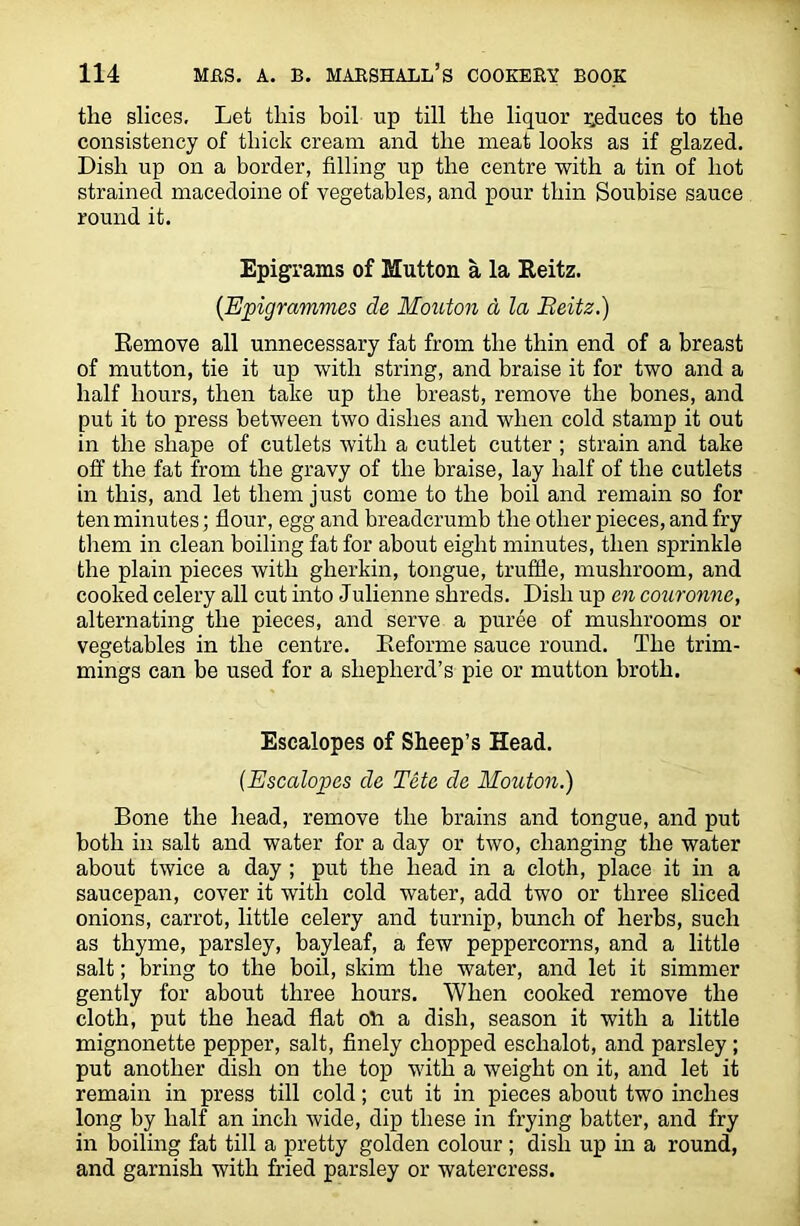 the slices. Let this boil up till the liquor reduces to the consistency of thick cream and the meat looks as if glazed. Dish up on a border, filling up the centre with a tin of hot strained macedoine of vegetables, and pour thin Soubise sauce round it. Epigrams of Mutton a la Reitz. (Epigrammes de Mouton d la Reitz.) Remove all unnecessary fat from the thin end of a breast of mutton, tie it up with string, and braise it for two and a half hours, then take up the breast, remove the bones, and put it to press between two dishes and when cold stamp it out in the shape of cutlets with a cutlet cutter ; strain and take off the fat from the gravy of the braise, lay half of the cutlets in this, and let them just come to the boil and remain so for ten minutes; flour, egg and breadcrumb the other pieces, and fry them in clean boiling fat for about eight minutes, then sprinkle the plain pieces with gherkin, tongue, truffle, mushroom, and cooked celery all cut into Julienne shreds. Dish up cn couronne, alternating the pieces, and serve a puree of mushrooms or vegetables in the centre. Reforme sauce round. The trim- mings can be used for a shepherd’s pie or mutton broth. Escalopes of Sheep’s Head. (Escalopes de Tete de Mouton.) Bone the head, remove the brains and tongue, and put both in salt and water for a day or two, changing the water about twice a day ; put the head in a cloth, place it in a saucepan, cover it with cold water, add two or three sliced onions, carrot, little celery and turnip, bunch of herbs, such as thyme, parsley, bayleaf, a few peppercorns, and a little salt; bring to the boil, skim the water, and let it simmer gently for about three hours. When cooked remove the cloth, put the head flat ofl a dish, season it with a little mignonette pepper, salt, finely chopped eschalot, and parsley ; put another dish on the top with a weight on it, and let it remain in press till cold; cut it in pieces about two inches long by half an inch wide, dip these in frying batter, and fry in boiling fat till a pretty golden colour ; dish up in a round, and garnish with fried parsley or watercress.