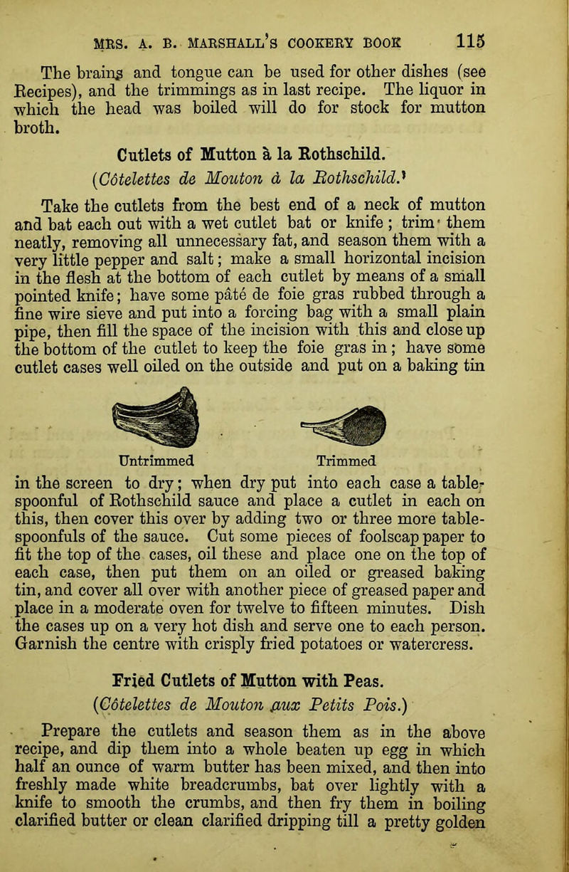 The brains and tongue can be used for other dishes (see Recipes), and the trimmings as in last recipe. The liquor in •which the head was boiled will do for stock for mutton broth. Cutlets of Mutton a la Rothschild. (Cotelettes de Mouton d la Bothschildd Take the cutlets from the best end of a neck of mutton and bat each out with a wet cutlet bat or knife ; trim • them neatly, removing all unnecessary fat, and season them with a very little pepper and salt; make a small horizontal incision in the flesh at the bottom of each cutlet by means of a small pointed knife; have some pate de foie gras rubbed through a fine wire sieve and put into a forcing bag with a small plain pipe, then fill the space of the incision with this and close up the bottom of the cutlet to keep the foie gras in ; have some cutlet cases well oiled on the outside and put on a baking tin Untrimmed Trimmed in the screen to dry; when dry put into each case a table- spoonful of Rothschild sauce and place a cutlet in each on this, then cover this over by adding two or three more table- spoonfuls of the sauce. Cut some pieces of foolscap paper to fit the top of the cases, oil these and place one on the top of each case, then put them on an oiled or greased baking tin, and cover all over with another piece of greased paper and place in a moderate oven for twelve to fifteen minutes. Dish the cases up on a very hot dish and serve one to each person. Garnish the centre with crisply fried potatoes or watercress. Fried Cutlets of Mutton with Peas. {Cotelettes de Mouton {iux Petits Pois.) Prepare the cutlets and season them as in the above recipe, and dip them into a whole beaten up egg in which half an ounce of warm butter has been mixed, and then into freshly made white breadcrumbs, bat over lightly with a knife to smooth the crumbs, and then fry them in boiling clarified butter or clean clarified dripping till a pretty golden