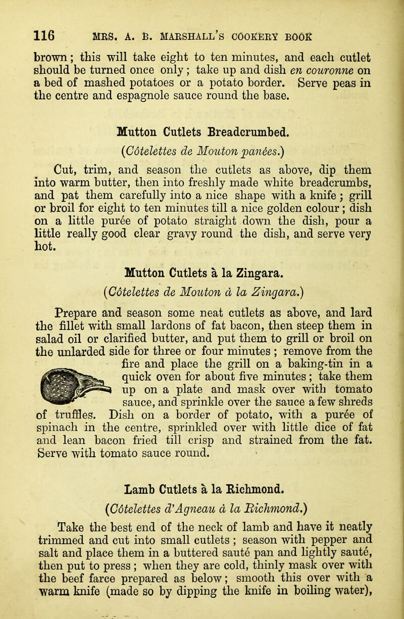 brown; this will take eight to ten minutes, and each cutlet should be turned once only ; take up and dish en couronne on a bed of mashed potatoes or a potato border. Serve peas in the centre and espagnole sauce round the base. Mutton Cutlets Breadcrumbed. (Cotelettes de Mouton pan&es.) Cut, trim, and season the cutlets as above, dip them into warm butter, then into freshly made white breadcrumbs, and pat them carefully into a nice shape with a knife ; grill or broil for eight to ten minutes till a nice golden colour; dish on a little puree of potato straight down the dish, pour a little really good clear gravy round the dish, and serve very hot. Mutton Cutlets a la Zingara. ('Cotelettes de Mouton a la Zingara.) Prepare and season some neat cutlets as above, and lard the fillet with small lardons of fat bacon, then steep them in salad oil or clarified butter, and put them to grill or broil on the unlarded side for three or four minutes ; remove from the fire and place the grill on a baking-tin in a quick oven for about five minutes; take them up on a plate and mask over with tomato sauce, and sprinkle over the sauce a few shreds of truffles. Dish on a border of potato, with a puree of spinach in the centre, sprinkled over with little dice of fat and lean bacon fried till crisp and strained from the fat. Serve with tomato sauce round. Iamb Cutlets a la Richmond. (Cotelettes d'Agneau a la Richmond.) Take the best end of the neck of lamb and have it neatly trimmed and cut into small cutlets ; season with pepper and salt and place them in a buttered saute pan and lightly saute, then put to press ; when they are cold, thinly mask over with the beef farce prepared as below; smooth this over with a warm knife (made so by dipping the knife in boiling water),