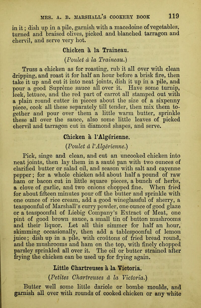 in it; disli up in a pile, garnish with a macedoine of vegetables, turned and braised olives, picked and blanched tarragon and chervil, and serve very hot. Chicken a la Traineau. (Poulet a la Traineau.) Truss a chicken as for roasting, rub it all over with clean dripping, and roast it for half an hour before a brisk fire, then take it up and cut it into neat joints, dish it up in a pile, and pour a good Supreme sauce all over it. Have some turnip, leek, lettuce, and the red part of carrot all stamped out with a plain round cutter in pieces about the size of a sixpenny piece, cook all these separately till tender, then mix them to- gether and pour over them a little warm butter, sprinkle these all over the sauce, also some little leaves of picked chervil and tarragon cut in diamond shapes, and serve. Chicken a l’Algerienne. (Poulet a VAlgerienne.) Pick, singe and clean, and cut an uncooked chicken into neat joints, then lay them in a saute pan with two ounces of clarified butter or salad oil, and season with salt and cayenne pepper; for a whole chicken add about half a pound of raw ham or bacon cut in little square pieces, a bunch of herbs, a clove of garlic, and two onions chopped fine. When fried for about fifteen minutes pour off the butter and sprinkle with one ounce of rice cream, add a good wineglassful of sherry, a teaspoonful of Marshall’s curry powder, one ounce of good glaze or a teaspoonful of Liebig Company’s Extract of Meat, one pint of good brown sauce, a small tin of button mushrooms and their liquor. Let all this simmer for half an hour, skimming occasionally, then add a tablespoonful of lemon juice; dish up in a pile, with croutons of fried bread round, and the mushrooms and ham on the top, with finely chopped parsley sprinkled all over it. The oil or butter strained after frying the chicken can be used up for frying again. Little Chartreuses a la Victoria. (Petites Chartreuses d la Victoria.) Butter well some little dariole or bombe moulds, and garnish all over with rounds of cooked chicken or any white