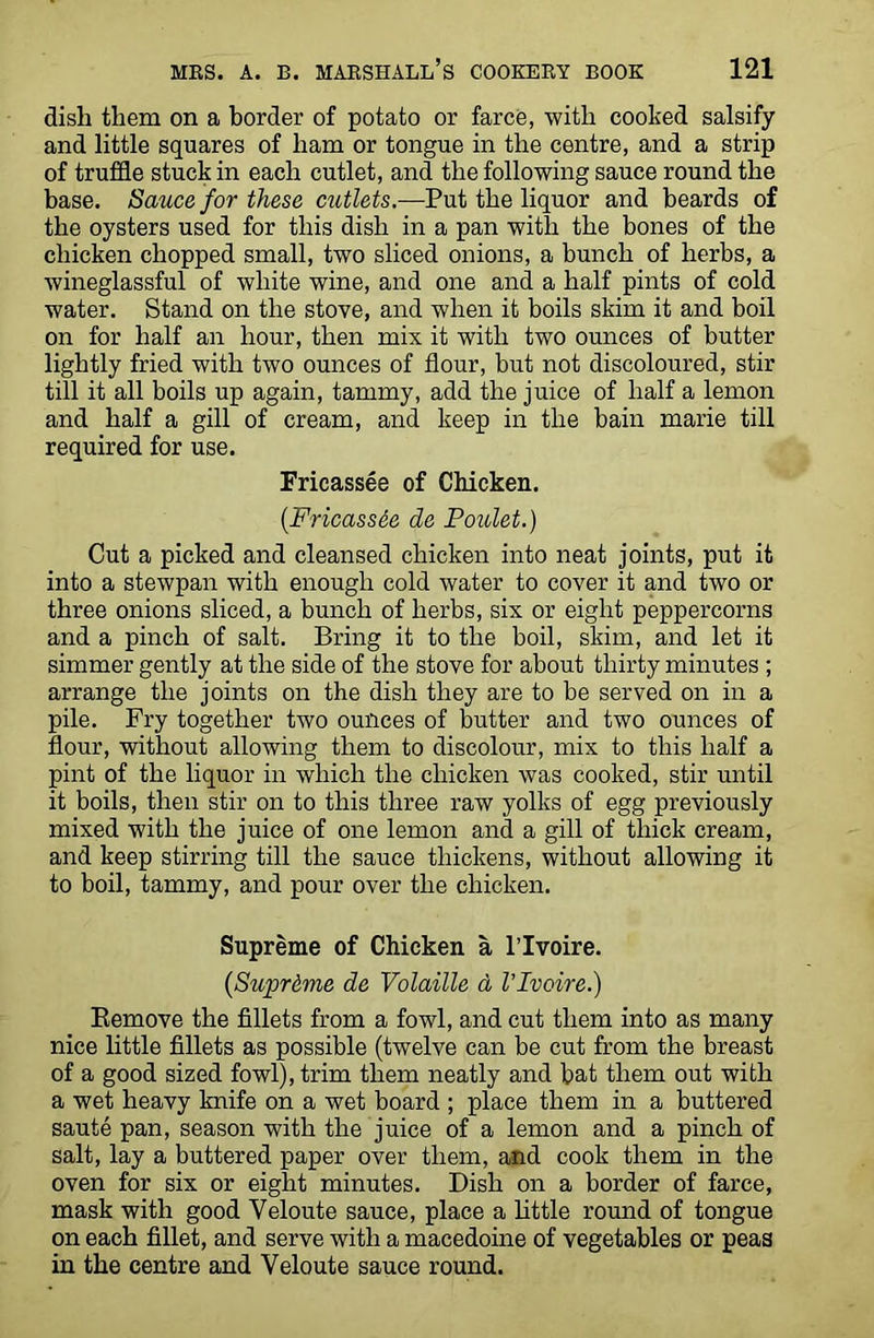 dish them on a border of potato or farce, with cooked salsify and little squares of ham or tongue in the centre, and a strip of truffle stuck in each cutlet, and the following sauce round the base. Sauce for these cutlets.—Put the liquor and beards of the oysters used for this dish in a pan with the bones of the chicken chopped small, two sliced onions, a bunch of herbs, a wineglassful of white wine, and one and a half pints of cold water. Stand on the stove, and when it boils skim it and boil on for half an hour, then mix it with two ounces of butter lightly fried with two ounces of flour, but not discoloured, stir till it all boils up again, tammy, add the juice of half a lemon and half a gill of cream, and keep in the bain marie till required for use. Fricassee of Chicken. (Fricass&e de Poulet.) Cut a picked and cleansed chicken into neat joints, put it into a stewpan with enough cold water to cover it and two or three onions sliced, a bunch of herbs, six or eight peppercorns and a pinch of salt. Bring it to the boil, skim, and let it simmer gently at the side of the stove for about thirty minutes ; arrange the joints on the dish they are to be served on in a pile. Fry together two ounces of butter and two ounces of flour, without allowing them to discolour, mix to this half a pint of the liquor in which the chicken was cooked, stir until it boils, then stir on to this three raw yolks of egg previously mixed with the juice of one lemon and a gill of thick cream, and keep stirring till the sauce thickens, without allowing it to boil, tammy, and pour over the chicken. Supreme of Chicken a l’lvoire. (Supreme de Volatile d Vlvoire.) Remove the fillets from a fowl, and cut them into as many nice little fillets as possible (twelve can be cut from the breast of a good sized fowl), trim them neatly and bat them out with a wet heavy knife on a wet board ; place them in a buttered saute pan, season with the juice of a lemon and a pinch of salt, lay a buttered paper over them, and cook them in the oven for six or eight minutes. Dish on a border of farce, mask with good Veloute sauce, place a little round of tongue on each fillet, and serve with a macedoine of vegetables or peas in the centre and Yeloute sauce round.
