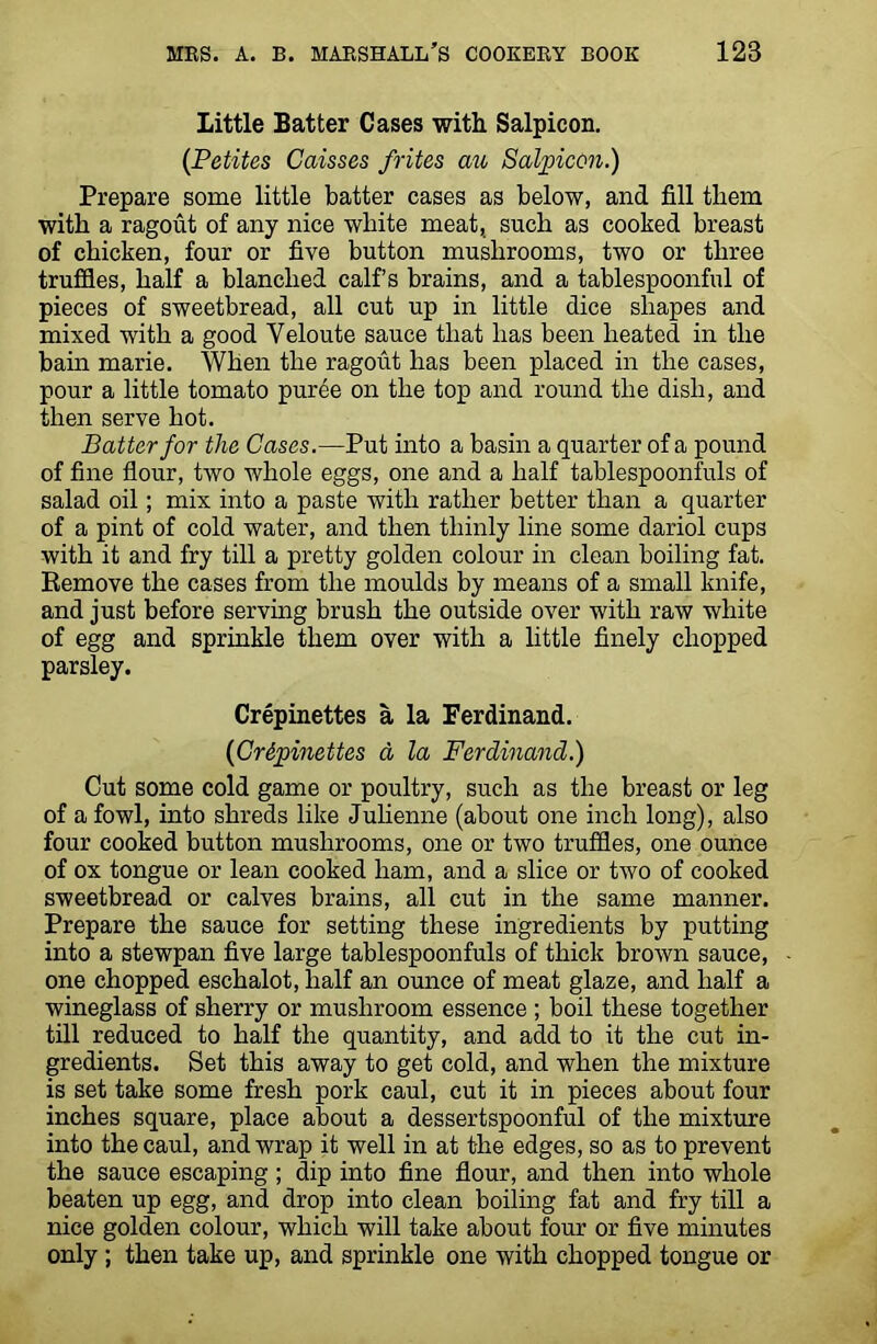 Little Batter Cases with Salpicon. (Petites Caisses frites an Salpicon.) Prepare some little batter cases as below, and fill them with a ragout of any nice white meat, such as cooked breast of chicken, four or five button mushrooms, two or three truffles, half a blanched calf’s brains, and a tablespoonful of pieces of sweetbread, all cut up in little dice shapes and mixed with a good Yeloute sauce that has been heated in the bain marie. When the ragout has been placed in the cases, pour a little tomato puree on the top and round the dish, and then serve hot. Batter for the Cases.—Put into a basin a quarter of a pound of fine flour, two whole eggs, one and a half tablespoonfuls of salad oil; mix into a paste with rather better than a quarter of a pint of cold water, and then thinly line some dariol cups with it and fry till a pretty golden colour in clean boiling fat. Remove the cases from the moulds by means of a small knife, and just before serving brush the outside over with raw white of egg and sprinkle them over with a little finely chopped parsley. Crepinettes a la Ferdinand. (Crdpinettes cl la Ferdinand.) Cut some cold game or poultry, such as the breast or leg of a fowl, into shreds like Julienne (about one inch long), also four cooked button mushrooms, one or two truffles, one ounce of ox tongue or lean cooked ham, and a slice or two of cooked sweetbread or calves brains, all cut in the same manner. Prepare the sauce for setting these ingredients by putting into a stewpan five large tablespoonfuls of thick brown sauce, one chopped eschalot, half an ounce of meat glaze, and half a wineglass of sherry or mushroom essence ; boil these together till reduced to half the quantity, and add to it the cut in- gredients. Set this away to get cold, and when the mixture is set take some fresh pork caul, cut it in pieces about four inches square, place about a dessertspoonful of the mixture into the caul, and wrap it well in at the edges, so as to prevent the sauce escaping ; dip into fine flour, and then into whole beaten up egg, and drop into clean boiling fat and fry till a nice golden colour, which will take about four or five minutes only ; then take up, and sprinkle one with chopped tongue or